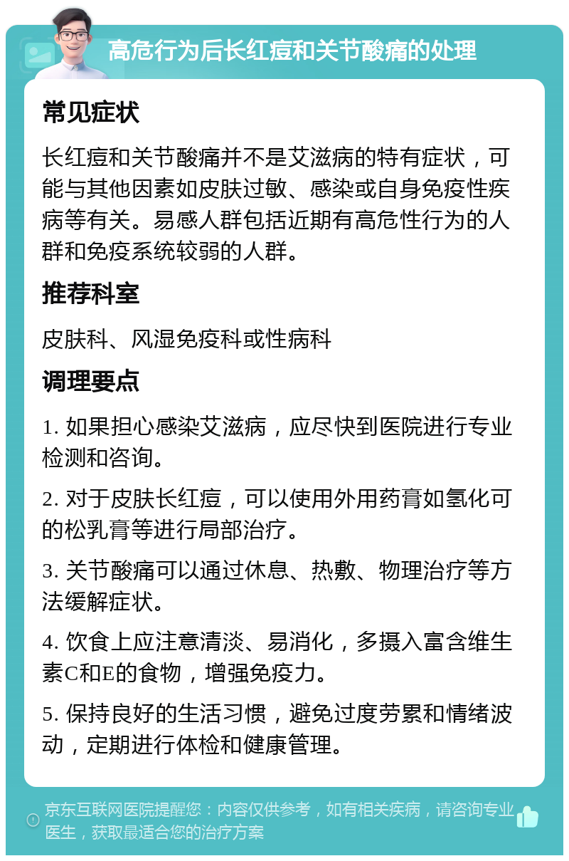 高危行为后长红痘和关节酸痛的处理 常见症状 长红痘和关节酸痛并不是艾滋病的特有症状，可能与其他因素如皮肤过敏、感染或自身免疫性疾病等有关。易感人群包括近期有高危性行为的人群和免疫系统较弱的人群。 推荐科室 皮肤科、风湿免疫科或性病科 调理要点 1. 如果担心感染艾滋病，应尽快到医院进行专业检测和咨询。 2. 对于皮肤长红痘，可以使用外用药膏如氢化可的松乳膏等进行局部治疗。 3. 关节酸痛可以通过休息、热敷、物理治疗等方法缓解症状。 4. 饮食上应注意清淡、易消化，多摄入富含维生素C和E的食物，增强免疫力。 5. 保持良好的生活习惯，避免过度劳累和情绪波动，定期进行体检和健康管理。