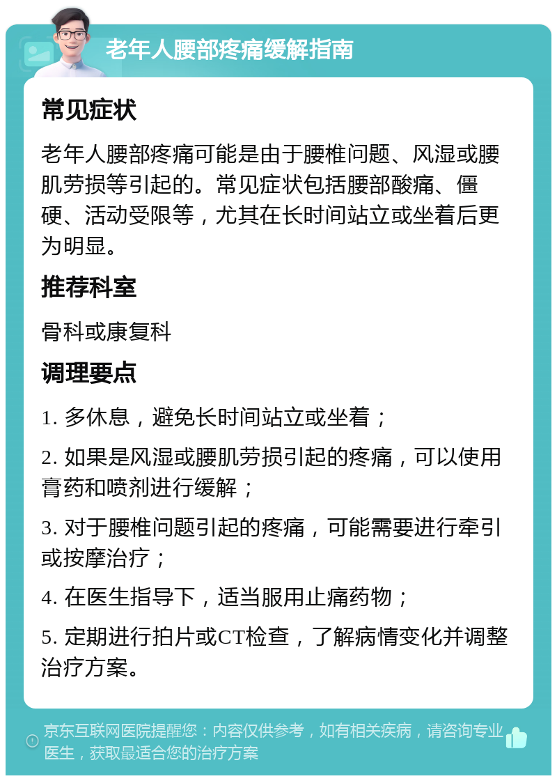 老年人腰部疼痛缓解指南 常见症状 老年人腰部疼痛可能是由于腰椎问题、风湿或腰肌劳损等引起的。常见症状包括腰部酸痛、僵硬、活动受限等，尤其在长时间站立或坐着后更为明显。 推荐科室 骨科或康复科 调理要点 1. 多休息，避免长时间站立或坐着； 2. 如果是风湿或腰肌劳损引起的疼痛，可以使用膏药和喷剂进行缓解； 3. 对于腰椎问题引起的疼痛，可能需要进行牵引或按摩治疗； 4. 在医生指导下，适当服用止痛药物； 5. 定期进行拍片或CT检查，了解病情变化并调整治疗方案。