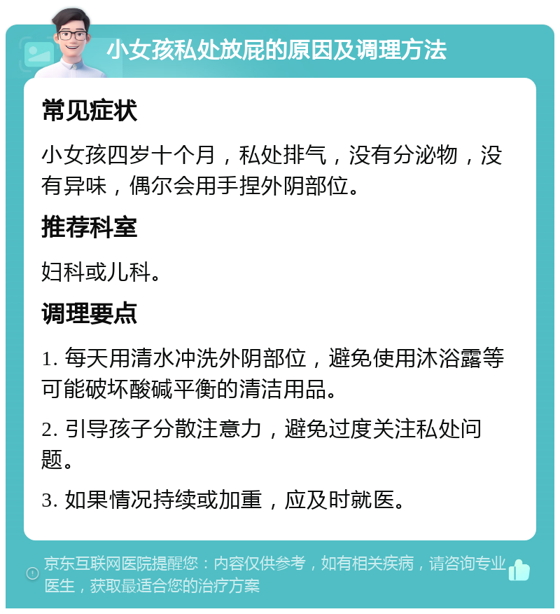 小女孩私处放屁的原因及调理方法 常见症状 小女孩四岁十个月，私处排气，没有分泌物，没有异味，偶尔会用手捏外阴部位。 推荐科室 妇科或儿科。 调理要点 1. 每天用清水冲洗外阴部位，避免使用沐浴露等可能破坏酸碱平衡的清洁用品。 2. 引导孩子分散注意力，避免过度关注私处问题。 3. 如果情况持续或加重，应及时就医。