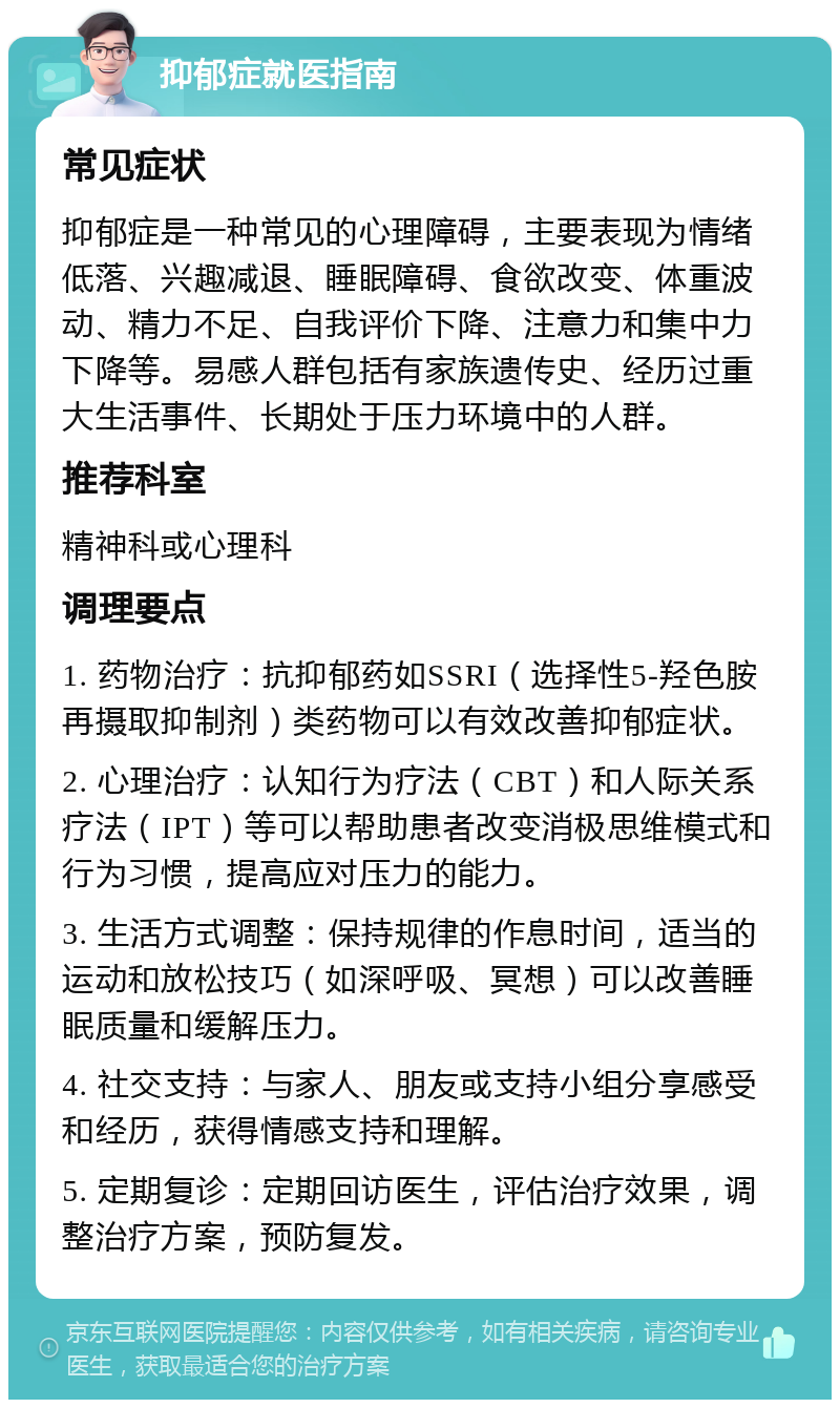 抑郁症就医指南 常见症状 抑郁症是一种常见的心理障碍，主要表现为情绪低落、兴趣减退、睡眠障碍、食欲改变、体重波动、精力不足、自我评价下降、注意力和集中力下降等。易感人群包括有家族遗传史、经历过重大生活事件、长期处于压力环境中的人群。 推荐科室 精神科或心理科 调理要点 1. 药物治疗：抗抑郁药如SSRI（选择性5-羟色胺再摄取抑制剂）类药物可以有效改善抑郁症状。 2. 心理治疗：认知行为疗法（CBT）和人际关系疗法（IPT）等可以帮助患者改变消极思维模式和行为习惯，提高应对压力的能力。 3. 生活方式调整：保持规律的作息时间，适当的运动和放松技巧（如深呼吸、冥想）可以改善睡眠质量和缓解压力。 4. 社交支持：与家人、朋友或支持小组分享感受和经历，获得情感支持和理解。 5. 定期复诊：定期回访医生，评估治疗效果，调整治疗方案，预防复发。