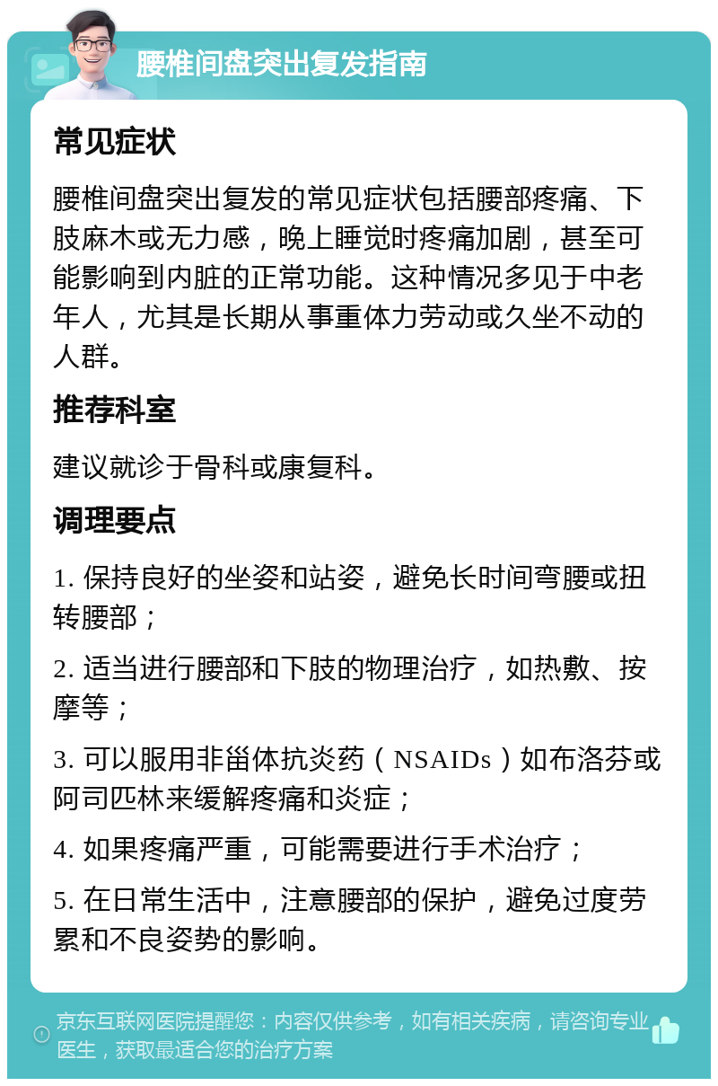 腰椎间盘突出复发指南 常见症状 腰椎间盘突出复发的常见症状包括腰部疼痛、下肢麻木或无力感，晚上睡觉时疼痛加剧，甚至可能影响到内脏的正常功能。这种情况多见于中老年人，尤其是长期从事重体力劳动或久坐不动的人群。 推荐科室 建议就诊于骨科或康复科。 调理要点 1. 保持良好的坐姿和站姿，避免长时间弯腰或扭转腰部； 2. 适当进行腰部和下肢的物理治疗，如热敷、按摩等； 3. 可以服用非甾体抗炎药（NSAIDs）如布洛芬或阿司匹林来缓解疼痛和炎症； 4. 如果疼痛严重，可能需要进行手术治疗； 5. 在日常生活中，注意腰部的保护，避免过度劳累和不良姿势的影响。