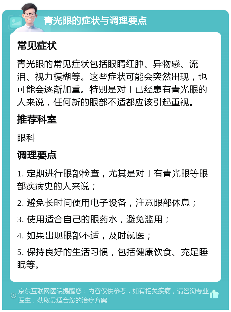 青光眼的症状与调理要点 常见症状 青光眼的常见症状包括眼睛红肿、异物感、流泪、视力模糊等。这些症状可能会突然出现，也可能会逐渐加重。特别是对于已经患有青光眼的人来说，任何新的眼部不适都应该引起重视。 推荐科室 眼科 调理要点 1. 定期进行眼部检查，尤其是对于有青光眼等眼部疾病史的人来说； 2. 避免长时间使用电子设备，注意眼部休息； 3. 使用适合自己的眼药水，避免滥用； 4. 如果出现眼部不适，及时就医； 5. 保持良好的生活习惯，包括健康饮食、充足睡眠等。