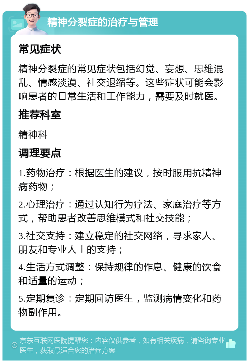 精神分裂症的治疗与管理 常见症状 精神分裂症的常见症状包括幻觉、妄想、思维混乱、情感淡漠、社交退缩等。这些症状可能会影响患者的日常生活和工作能力，需要及时就医。 推荐科室 精神科 调理要点 1.药物治疗：根据医生的建议，按时服用抗精神病药物； 2.心理治疗：通过认知行为疗法、家庭治疗等方式，帮助患者改善思维模式和社交技能； 3.社交支持：建立稳定的社交网络，寻求家人、朋友和专业人士的支持； 4.生活方式调整：保持规律的作息、健康的饮食和适量的运动； 5.定期复诊：定期回访医生，监测病情变化和药物副作用。