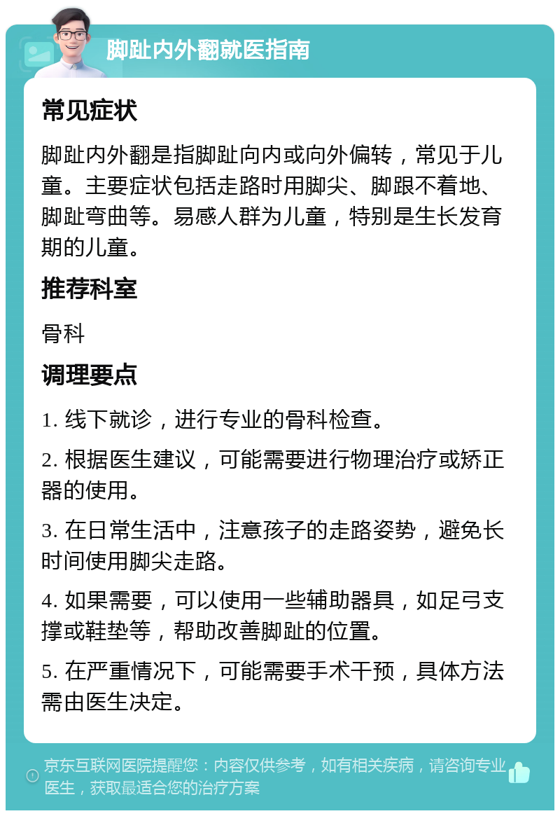 脚趾内外翻就医指南 常见症状 脚趾内外翻是指脚趾向内或向外偏转，常见于儿童。主要症状包括走路时用脚尖、脚跟不着地、脚趾弯曲等。易感人群为儿童，特别是生长发育期的儿童。 推荐科室 骨科 调理要点 1. 线下就诊，进行专业的骨科检查。 2. 根据医生建议，可能需要进行物理治疗或矫正器的使用。 3. 在日常生活中，注意孩子的走路姿势，避免长时间使用脚尖走路。 4. 如果需要，可以使用一些辅助器具，如足弓支撑或鞋垫等，帮助改善脚趾的位置。 5. 在严重情况下，可能需要手术干预，具体方法需由医生决定。