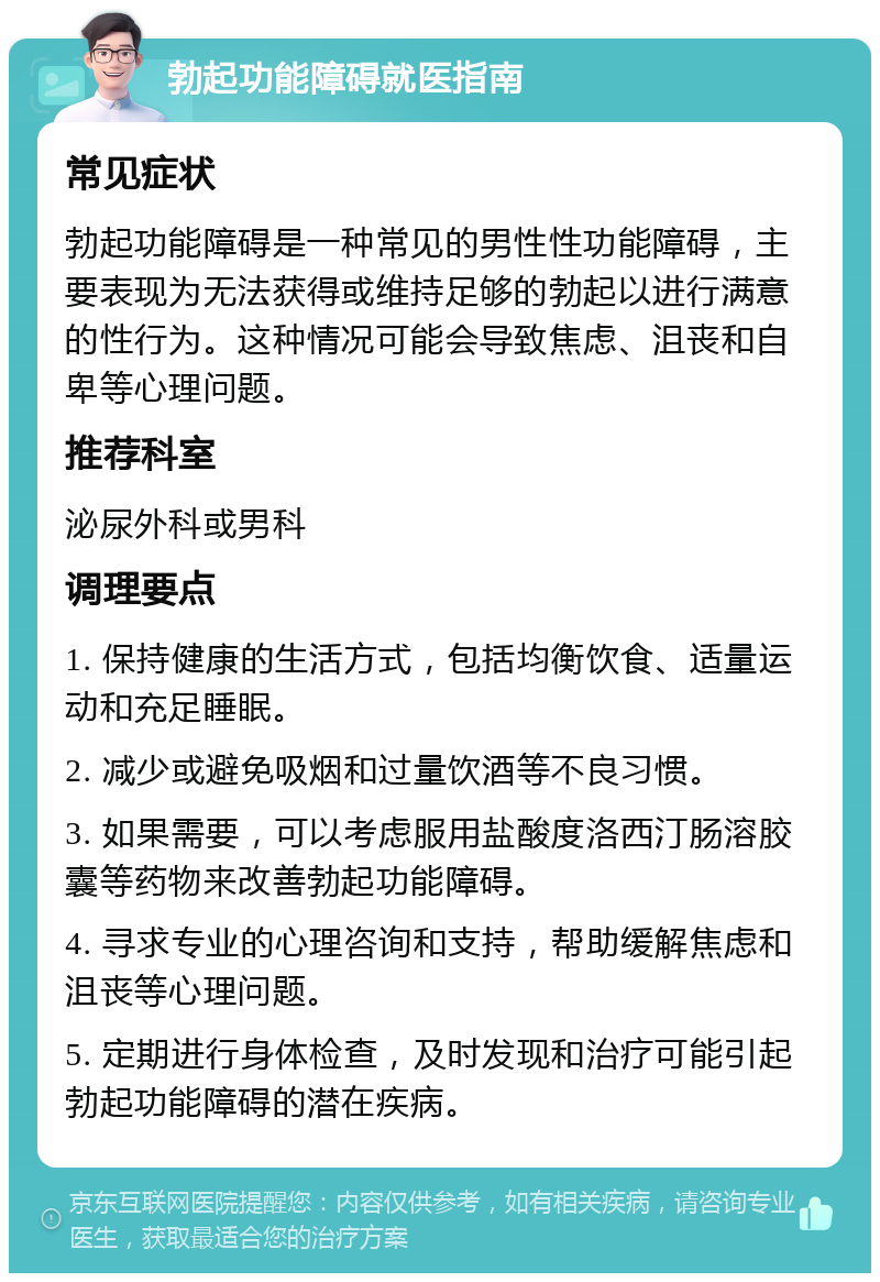 勃起功能障碍就医指南 常见症状 勃起功能障碍是一种常见的男性性功能障碍，主要表现为无法获得或维持足够的勃起以进行满意的性行为。这种情况可能会导致焦虑、沮丧和自卑等心理问题。 推荐科室 泌尿外科或男科 调理要点 1. 保持健康的生活方式，包括均衡饮食、适量运动和充足睡眠。 2. 减少或避免吸烟和过量饮酒等不良习惯。 3. 如果需要，可以考虑服用盐酸度洛西汀肠溶胶囊等药物来改善勃起功能障碍。 4. 寻求专业的心理咨询和支持，帮助缓解焦虑和沮丧等心理问题。 5. 定期进行身体检查，及时发现和治疗可能引起勃起功能障碍的潜在疾病。