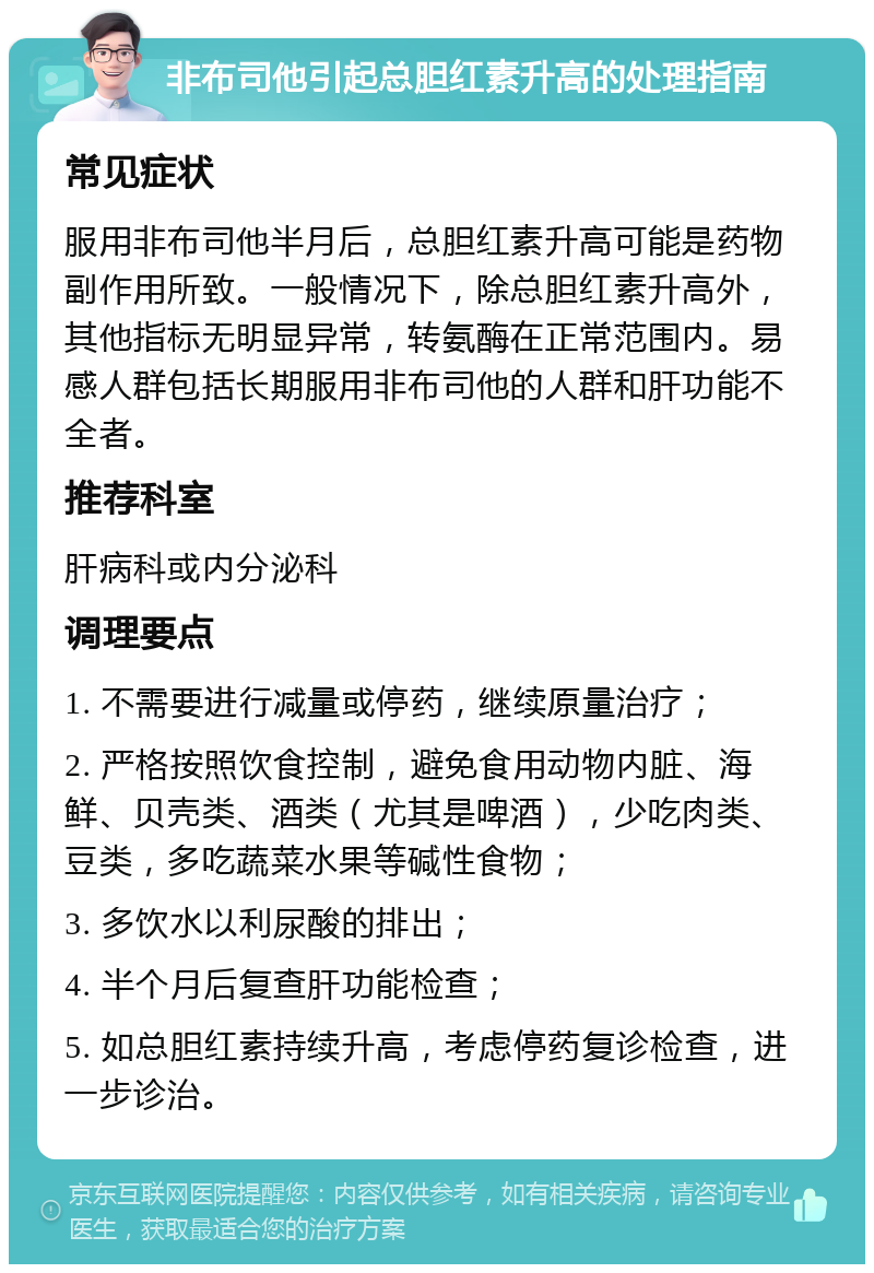 非布司他引起总胆红素升高的处理指南 常见症状 服用非布司他半月后，总胆红素升高可能是药物副作用所致。一般情况下，除总胆红素升高外，其他指标无明显异常，转氨酶在正常范围内。易感人群包括长期服用非布司他的人群和肝功能不全者。 推荐科室 肝病科或内分泌科 调理要点 1. 不需要进行减量或停药，继续原量治疗； 2. 严格按照饮食控制，避免食用动物内脏、海鲜、贝壳类、酒类（尤其是啤酒），少吃肉类、豆类，多吃蔬菜水果等碱性食物； 3. 多饮水以利尿酸的排出； 4. 半个月后复查肝功能检查； 5. 如总胆红素持续升高，考虑停药复诊检查，进一步诊治。