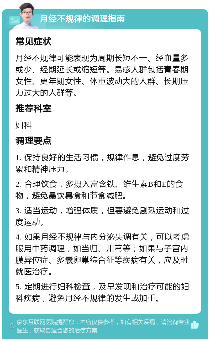 月经不规律的调理指南 常见症状 月经不规律可能表现为周期长短不一、经血量多或少、经期延长或缩短等。易感人群包括青春期女性、更年期女性、体重波动大的人群、长期压力过大的人群等。 推荐科室 妇科 调理要点 1. 保持良好的生活习惯，规律作息，避免过度劳累和精神压力。 2. 合理饮食，多摄入富含铁、维生素B和E的食物，避免暴饮暴食和节食减肥。 3. 适当运动，增强体质，但要避免剧烈运动和过度运动。 4. 如果月经不规律与内分泌失调有关，可以考虑服用中药调理，如当归、川芎等；如果与子宫内膜异位症、多囊卵巢综合征等疾病有关，应及时就医治疗。 5. 定期进行妇科检查，及早发现和治疗可能的妇科疾病，避免月经不规律的发生或加重。