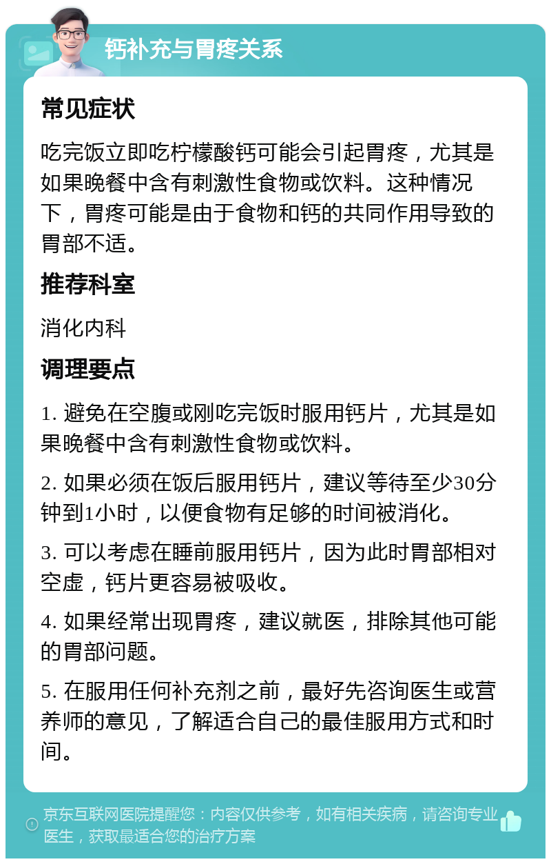 钙补充与胃疼关系 常见症状 吃完饭立即吃柠檬酸钙可能会引起胃疼，尤其是如果晚餐中含有刺激性食物或饮料。这种情况下，胃疼可能是由于食物和钙的共同作用导致的胃部不适。 推荐科室 消化内科 调理要点 1. 避免在空腹或刚吃完饭时服用钙片，尤其是如果晚餐中含有刺激性食物或饮料。 2. 如果必须在饭后服用钙片，建议等待至少30分钟到1小时，以便食物有足够的时间被消化。 3. 可以考虑在睡前服用钙片，因为此时胃部相对空虚，钙片更容易被吸收。 4. 如果经常出现胃疼，建议就医，排除其他可能的胃部问题。 5. 在服用任何补充剂之前，最好先咨询医生或营养师的意见，了解适合自己的最佳服用方式和时间。