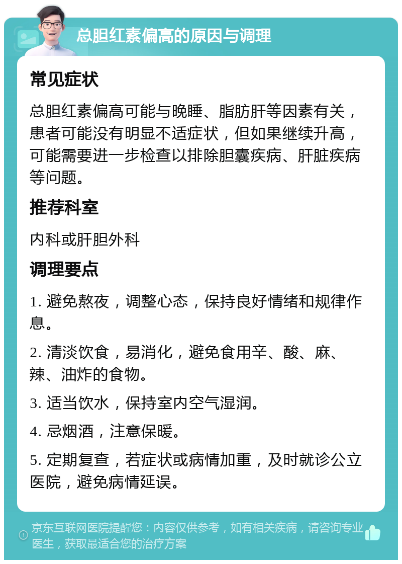 总胆红素偏高的原因与调理 常见症状 总胆红素偏高可能与晚睡、脂肪肝等因素有关，患者可能没有明显不适症状，但如果继续升高，可能需要进一步检查以排除胆囊疾病、肝脏疾病等问题。 推荐科室 内科或肝胆外科 调理要点 1. 避免熬夜，调整心态，保持良好情绪和规律作息。 2. 清淡饮食，易消化，避免食用辛、酸、麻、辣、油炸的食物。 3. 适当饮水，保持室内空气湿润。 4. 忌烟酒，注意保暖。 5. 定期复查，若症状或病情加重，及时就诊公立医院，避免病情延误。