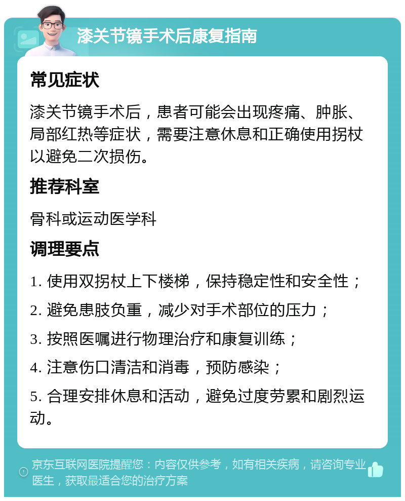 漆关节镜手术后康复指南 常见症状 漆关节镜手术后，患者可能会出现疼痛、肿胀、局部红热等症状，需要注意休息和正确使用拐杖以避免二次损伤。 推荐科室 骨科或运动医学科 调理要点 1. 使用双拐杖上下楼梯，保持稳定性和安全性； 2. 避免患肢负重，减少对手术部位的压力； 3. 按照医嘱进行物理治疗和康复训练； 4. 注意伤口清洁和消毒，预防感染； 5. 合理安排休息和活动，避免过度劳累和剧烈运动。