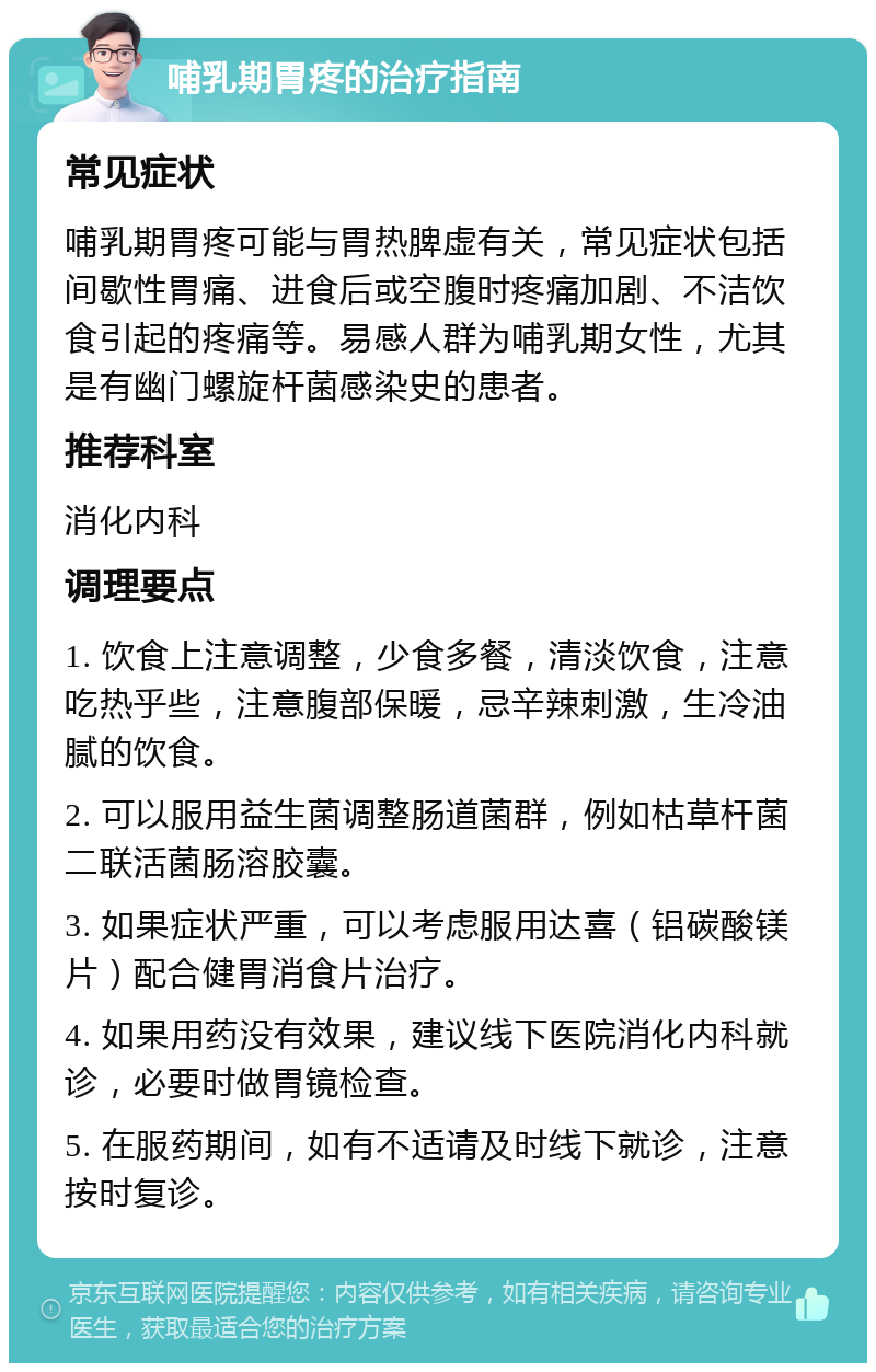 哺乳期胃疼的治疗指南 常见症状 哺乳期胃疼可能与胃热脾虚有关，常见症状包括间歇性胃痛、进食后或空腹时疼痛加剧、不洁饮食引起的疼痛等。易感人群为哺乳期女性，尤其是有幽门螺旋杆菌感染史的患者。 推荐科室 消化内科 调理要点 1. 饮食上注意调整，少食多餐，清淡饮食，注意吃热乎些，注意腹部保暖，忌辛辣刺激，生冷油腻的饮食。 2. 可以服用益生菌调整肠道菌群，例如枯草杆菌二联活菌肠溶胶囊。 3. 如果症状严重，可以考虑服用达喜（铝碳酸镁片）配合健胃消食片治疗。 4. 如果用药没有效果，建议线下医院消化内科就诊，必要时做胃镜检查。 5. 在服药期间，如有不适请及时线下就诊，注意按时复诊。