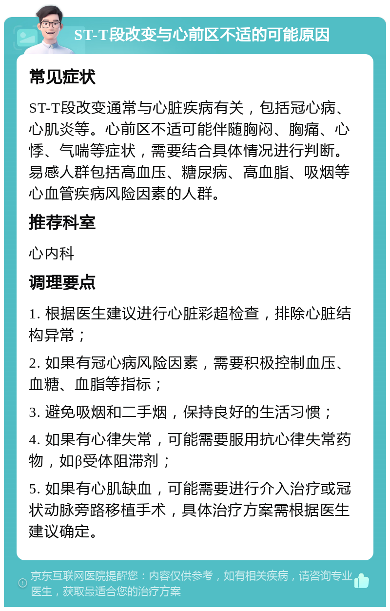 ST-T段改变与心前区不适的可能原因 常见症状 ST-T段改变通常与心脏疾病有关，包括冠心病、心肌炎等。心前区不适可能伴随胸闷、胸痛、心悸、气喘等症状，需要结合具体情况进行判断。易感人群包括高血压、糖尿病、高血脂、吸烟等心血管疾病风险因素的人群。 推荐科室 心内科 调理要点 1. 根据医生建议进行心脏彩超检查，排除心脏结构异常； 2. 如果有冠心病风险因素，需要积极控制血压、血糖、血脂等指标； 3. 避免吸烟和二手烟，保持良好的生活习惯； 4. 如果有心律失常，可能需要服用抗心律失常药物，如β受体阻滞剂； 5. 如果有心肌缺血，可能需要进行介入治疗或冠状动脉旁路移植手术，具体治疗方案需根据医生建议确定。