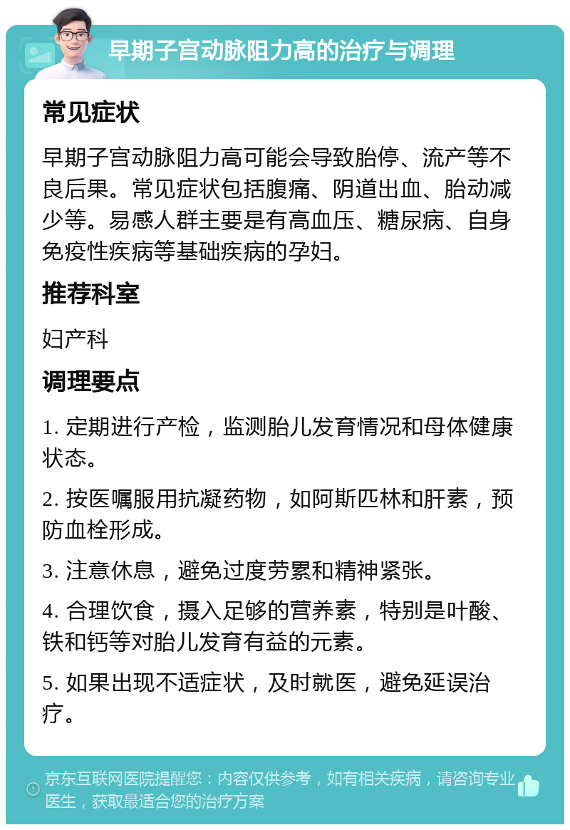 早期子宫动脉阻力高的治疗与调理 常见症状 早期子宫动脉阻力高可能会导致胎停、流产等不良后果。常见症状包括腹痛、阴道出血、胎动减少等。易感人群主要是有高血压、糖尿病、自身免疫性疾病等基础疾病的孕妇。 推荐科室 妇产科 调理要点 1. 定期进行产检，监测胎儿发育情况和母体健康状态。 2. 按医嘱服用抗凝药物，如阿斯匹林和肝素，预防血栓形成。 3. 注意休息，避免过度劳累和精神紧张。 4. 合理饮食，摄入足够的营养素，特别是叶酸、铁和钙等对胎儿发育有益的元素。 5. 如果出现不适症状，及时就医，避免延误治疗。