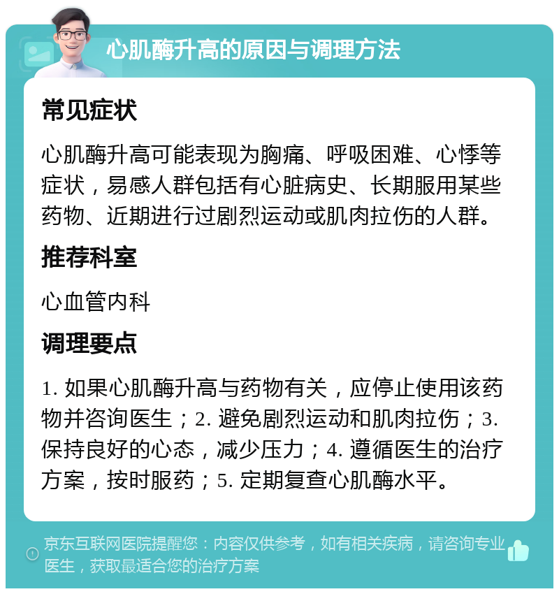 心肌酶升高的原因与调理方法 常见症状 心肌酶升高可能表现为胸痛、呼吸困难、心悸等症状，易感人群包括有心脏病史、长期服用某些药物、近期进行过剧烈运动或肌肉拉伤的人群。 推荐科室 心血管内科 调理要点 1. 如果心肌酶升高与药物有关，应停止使用该药物并咨询医生；2. 避免剧烈运动和肌肉拉伤；3. 保持良好的心态，减少压力；4. 遵循医生的治疗方案，按时服药；5. 定期复查心肌酶水平。