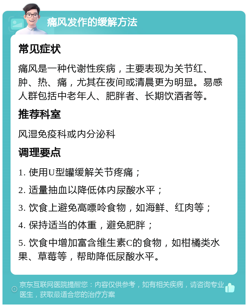 痛风发作的缓解方法 常见症状 痛风是一种代谢性疾病，主要表现为关节红、肿、热、痛，尤其在夜间或清晨更为明显。易感人群包括中老年人、肥胖者、长期饮酒者等。 推荐科室 风湿免疫科或内分泌科 调理要点 1. 使用U型罐缓解关节疼痛； 2. 适量抽血以降低体内尿酸水平； 3. 饮食上避免高嘌呤食物，如海鲜、红肉等； 4. 保持适当的体重，避免肥胖； 5. 饮食中增加富含维生素C的食物，如柑橘类水果、草莓等，帮助降低尿酸水平。