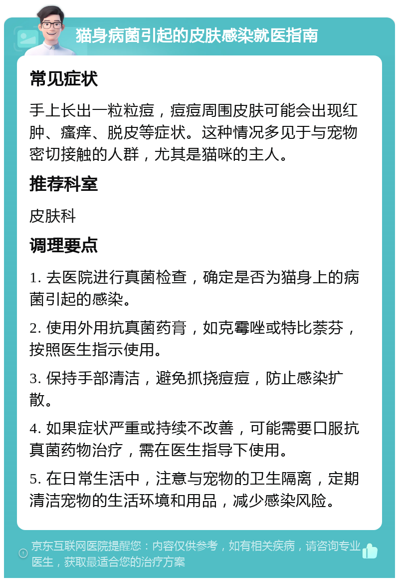 猫身病菌引起的皮肤感染就医指南 常见症状 手上长出一粒粒痘，痘痘周围皮肤可能会出现红肿、瘙痒、脱皮等症状。这种情况多见于与宠物密切接触的人群，尤其是猫咪的主人。 推荐科室 皮肤科 调理要点 1. 去医院进行真菌检查，确定是否为猫身上的病菌引起的感染。 2. 使用外用抗真菌药膏，如克霉唑或特比萘芬，按照医生指示使用。 3. 保持手部清洁，避免抓挠痘痘，防止感染扩散。 4. 如果症状严重或持续不改善，可能需要口服抗真菌药物治疗，需在医生指导下使用。 5. 在日常生活中，注意与宠物的卫生隔离，定期清洁宠物的生活环境和用品，减少感染风险。