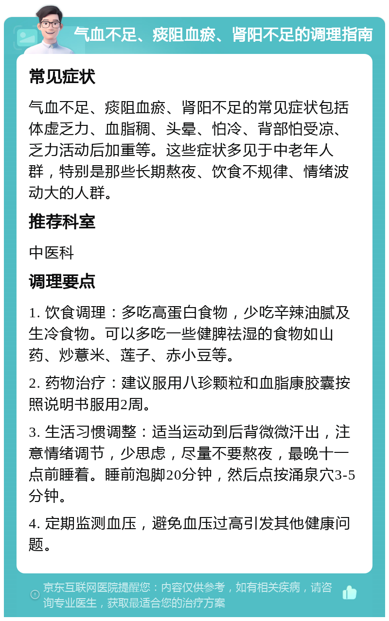 气血不足、痰阻血瘀、肾阳不足的调理指南 常见症状 气血不足、痰阻血瘀、肾阳不足的常见症状包括体虚乏力、血脂稠、头晕、怕冷、背部怕受凉、乏力活动后加重等。这些症状多见于中老年人群，特别是那些长期熬夜、饮食不规律、情绪波动大的人群。 推荐科室 中医科 调理要点 1. 饮食调理：多吃高蛋白食物，少吃辛辣油腻及生冷食物。可以多吃一些健脾祛湿的食物如山药、炒薏米、莲子、赤小豆等。 2. 药物治疗：建议服用八珍颗粒和血脂康胶囊按照说明书服用2周。 3. 生活习惯调整：适当运动到后背微微汗出，注意情绪调节，少思虑，尽量不要熬夜，最晚十一点前睡着。睡前泡脚20分钟，然后点按涌泉穴3-5分钟。 4. 定期监测血压，避免血压过高引发其他健康问题。