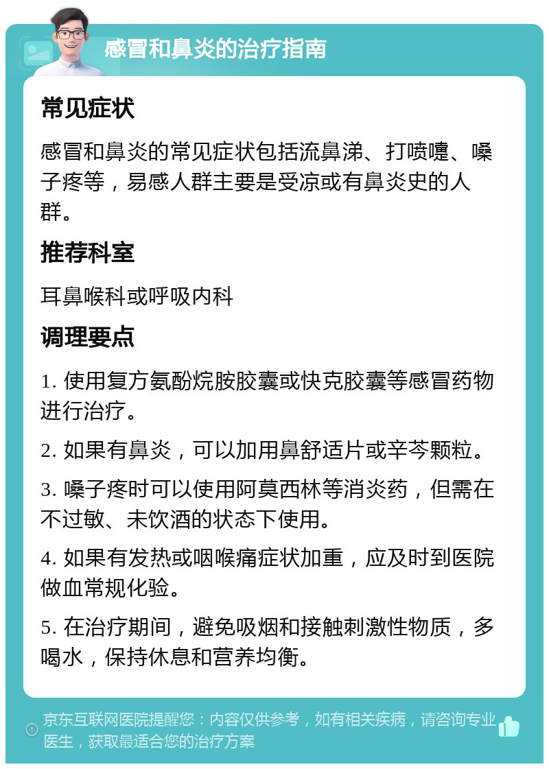 感冒和鼻炎的治疗指南 常见症状 感冒和鼻炎的常见症状包括流鼻涕、打喷嚏、嗓子疼等，易感人群主要是受凉或有鼻炎史的人群。 推荐科室 耳鼻喉科或呼吸内科 调理要点 1. 使用复方氨酚烷胺胶囊或快克胶囊等感冒药物进行治疗。 2. 如果有鼻炎，可以加用鼻舒适片或辛芩颗粒。 3. 嗓子疼时可以使用阿莫西林等消炎药，但需在不过敏、未饮酒的状态下使用。 4. 如果有发热或咽喉痛症状加重，应及时到医院做血常规化验。 5. 在治疗期间，避免吸烟和接触刺激性物质，多喝水，保持休息和营养均衡。