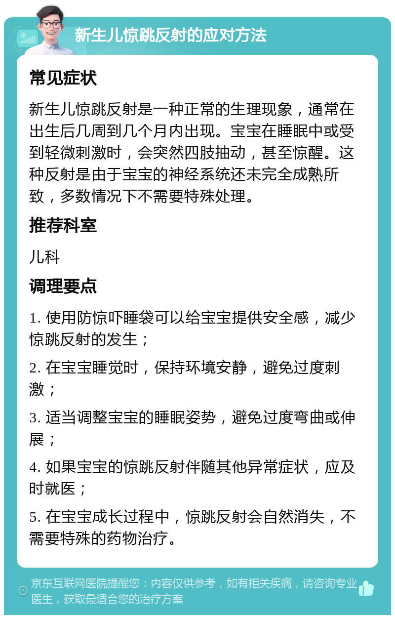 新生儿惊跳反射的应对方法 常见症状 新生儿惊跳反射是一种正常的生理现象，通常在出生后几周到几个月内出现。宝宝在睡眠中或受到轻微刺激时，会突然四肢抽动，甚至惊醒。这种反射是由于宝宝的神经系统还未完全成熟所致，多数情况下不需要特殊处理。 推荐科室 儿科 调理要点 1. 使用防惊吓睡袋可以给宝宝提供安全感，减少惊跳反射的发生； 2. 在宝宝睡觉时，保持环境安静，避免过度刺激； 3. 适当调整宝宝的睡眠姿势，避免过度弯曲或伸展； 4. 如果宝宝的惊跳反射伴随其他异常症状，应及时就医； 5. 在宝宝成长过程中，惊跳反射会自然消失，不需要特殊的药物治疗。