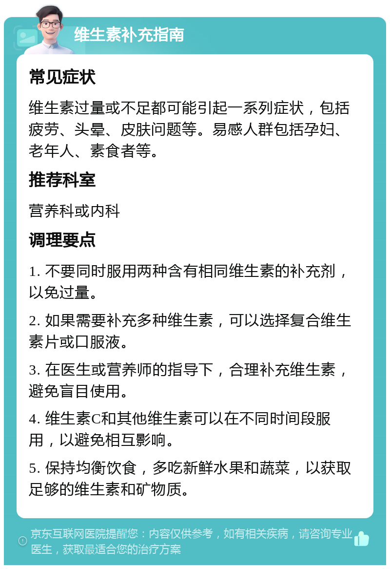 维生素补充指南 常见症状 维生素过量或不足都可能引起一系列症状，包括疲劳、头晕、皮肤问题等。易感人群包括孕妇、老年人、素食者等。 推荐科室 营养科或内科 调理要点 1. 不要同时服用两种含有相同维生素的补充剂，以免过量。 2. 如果需要补充多种维生素，可以选择复合维生素片或口服液。 3. 在医生或营养师的指导下，合理补充维生素，避免盲目使用。 4. 维生素C和其他维生素可以在不同时间段服用，以避免相互影响。 5. 保持均衡饮食，多吃新鲜水果和蔬菜，以获取足够的维生素和矿物质。