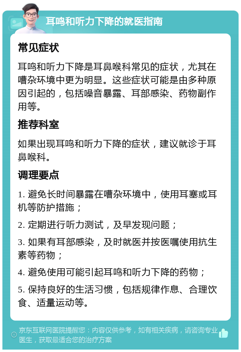 耳鸣和听力下降的就医指南 常见症状 耳鸣和听力下降是耳鼻喉科常见的症状，尤其在嘈杂环境中更为明显。这些症状可能是由多种原因引起的，包括噪音暴露、耳部感染、药物副作用等。 推荐科室 如果出现耳鸣和听力下降的症状，建议就诊于耳鼻喉科。 调理要点 1. 避免长时间暴露在嘈杂环境中，使用耳塞或耳机等防护措施； 2. 定期进行听力测试，及早发现问题； 3. 如果有耳部感染，及时就医并按医嘱使用抗生素等药物； 4. 避免使用可能引起耳鸣和听力下降的药物； 5. 保持良好的生活习惯，包括规律作息、合理饮食、适量运动等。