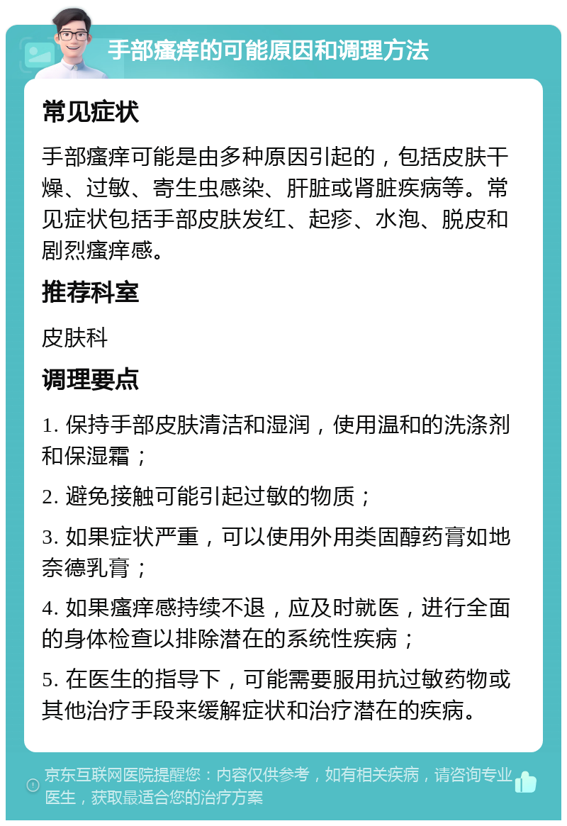 手部瘙痒的可能原因和调理方法 常见症状 手部瘙痒可能是由多种原因引起的，包括皮肤干燥、过敏、寄生虫感染、肝脏或肾脏疾病等。常见症状包括手部皮肤发红、起疹、水泡、脱皮和剧烈瘙痒感。 推荐科室 皮肤科 调理要点 1. 保持手部皮肤清洁和湿润，使用温和的洗涤剂和保湿霜； 2. 避免接触可能引起过敏的物质； 3. 如果症状严重，可以使用外用类固醇药膏如地奈德乳膏； 4. 如果瘙痒感持续不退，应及时就医，进行全面的身体检查以排除潜在的系统性疾病； 5. 在医生的指导下，可能需要服用抗过敏药物或其他治疗手段来缓解症状和治疗潜在的疾病。