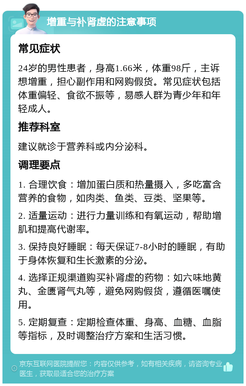 增重与补肾虚的注意事项 常见症状 24岁的男性患者，身高1.66米，体重98斤，主诉想增重，担心副作用和网购假货。常见症状包括体重偏轻、食欲不振等，易感人群为青少年和年轻成人。 推荐科室 建议就诊于营养科或内分泌科。 调理要点 1. 合理饮食：增加蛋白质和热量摄入，多吃富含营养的食物，如肉类、鱼类、豆类、坚果等。 2. 适量运动：进行力量训练和有氧运动，帮助增肌和提高代谢率。 3. 保持良好睡眠：每天保证7-8小时的睡眠，有助于身体恢复和生长激素的分泌。 4. 选择正规渠道购买补肾虚的药物：如六味地黄丸、金匮肾气丸等，避免网购假货，遵循医嘱使用。 5. 定期复查：定期检查体重、身高、血糖、血脂等指标，及时调整治疗方案和生活习惯。