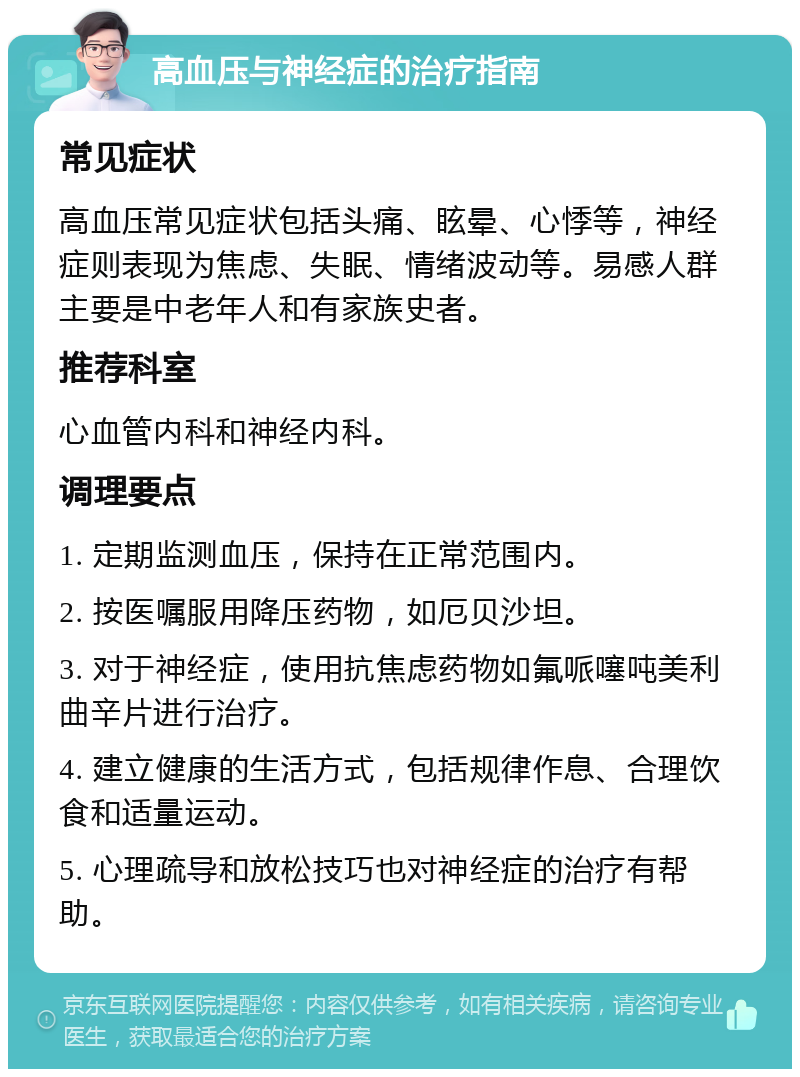 高血压与神经症的治疗指南 常见症状 高血压常见症状包括头痛、眩晕、心悸等，神经症则表现为焦虑、失眠、情绪波动等。易感人群主要是中老年人和有家族史者。 推荐科室 心血管内科和神经内科。 调理要点 1. 定期监测血压，保持在正常范围内。 2. 按医嘱服用降压药物，如厄贝沙坦。 3. 对于神经症，使用抗焦虑药物如氟哌噻吨美利曲辛片进行治疗。 4. 建立健康的生活方式，包括规律作息、合理饮食和适量运动。 5. 心理疏导和放松技巧也对神经症的治疗有帮助。