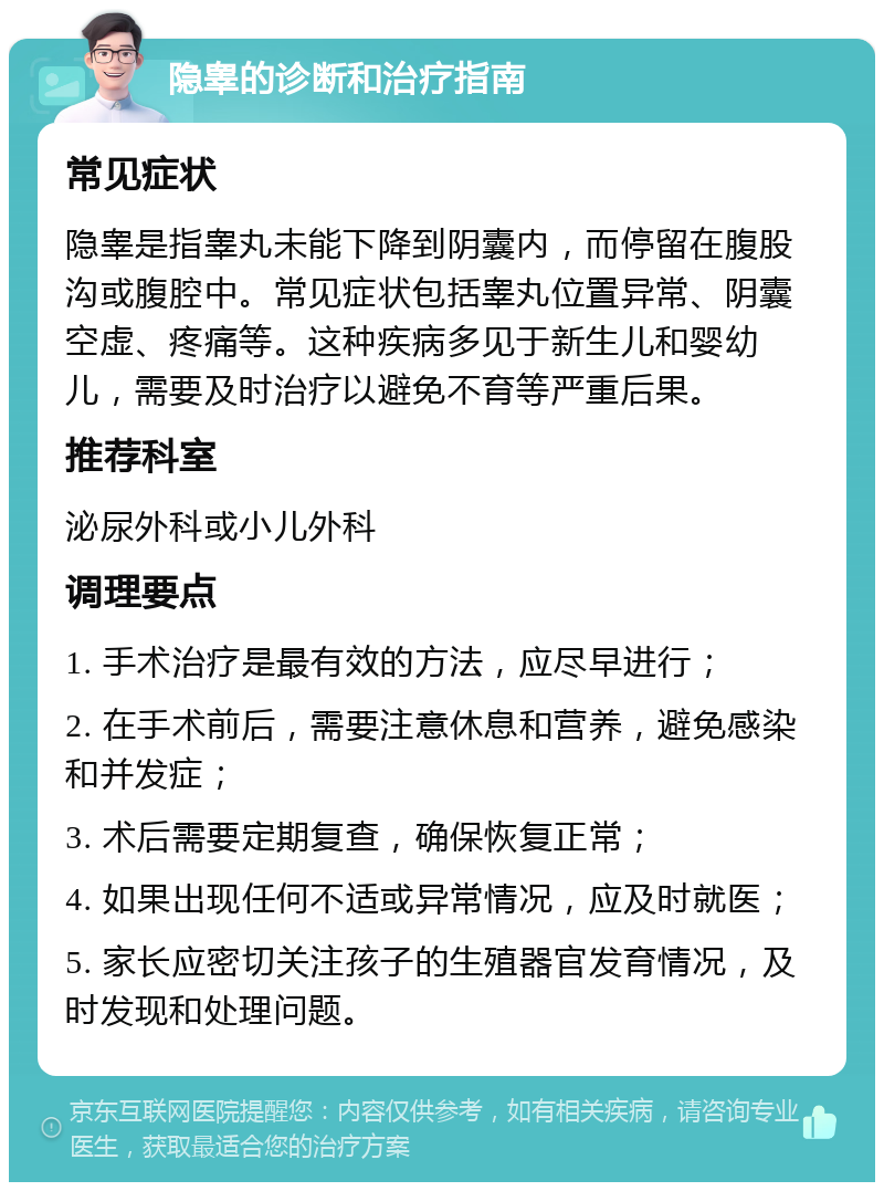 隐睾的诊断和治疗指南 常见症状 隐睾是指睾丸未能下降到阴囊内，而停留在腹股沟或腹腔中。常见症状包括睾丸位置异常、阴囊空虚、疼痛等。这种疾病多见于新生儿和婴幼儿，需要及时治疗以避免不育等严重后果。 推荐科室 泌尿外科或小儿外科 调理要点 1. 手术治疗是最有效的方法，应尽早进行； 2. 在手术前后，需要注意休息和营养，避免感染和并发症； 3. 术后需要定期复查，确保恢复正常； 4. 如果出现任何不适或异常情况，应及时就医； 5. 家长应密切关注孩子的生殖器官发育情况，及时发现和处理问题。