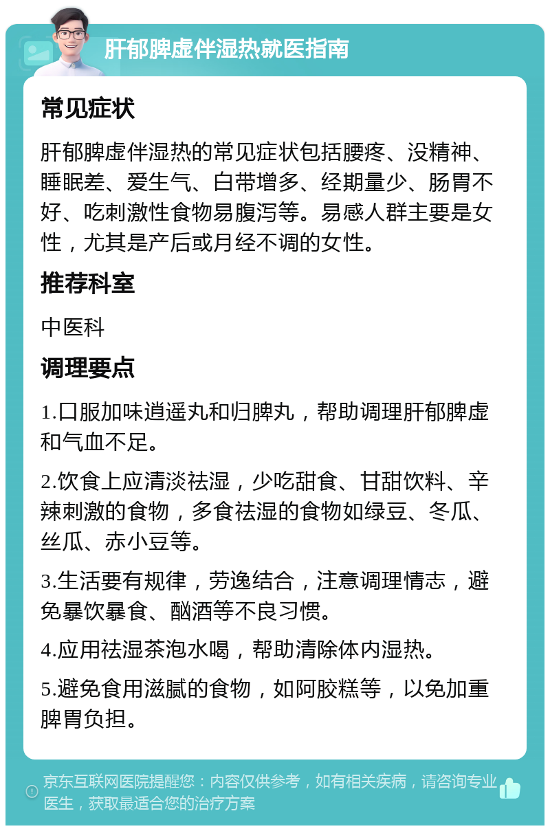 肝郁脾虚伴湿热就医指南 常见症状 肝郁脾虚伴湿热的常见症状包括腰疼、没精神、睡眠差、爱生气、白带增多、经期量少、肠胃不好、吃刺激性食物易腹泻等。易感人群主要是女性，尤其是产后或月经不调的女性。 推荐科室 中医科 调理要点 1.口服加味逍遥丸和归脾丸，帮助调理肝郁脾虚和气血不足。 2.饮食上应清淡祛湿，少吃甜食、甘甜饮料、辛辣刺激的食物，多食祛湿的食物如绿豆、冬瓜、丝瓜、赤小豆等。 3.生活要有规律，劳逸结合，注意调理情志，避免暴饮暴食、酗酒等不良习惯。 4.应用祛湿茶泡水喝，帮助清除体内湿热。 5.避免食用滋腻的食物，如阿胶糕等，以免加重脾胃负担。