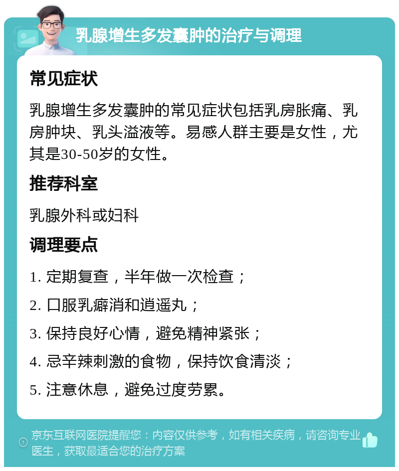 乳腺增生多发囊肿的治疗与调理 常见症状 乳腺增生多发囊肿的常见症状包括乳房胀痛、乳房肿块、乳头溢液等。易感人群主要是女性，尤其是30-50岁的女性。 推荐科室 乳腺外科或妇科 调理要点 1. 定期复查，半年做一次检查； 2. 口服乳癖消和逍遥丸； 3. 保持良好心情，避免精神紧张； 4. 忌辛辣刺激的食物，保持饮食清淡； 5. 注意休息，避免过度劳累。