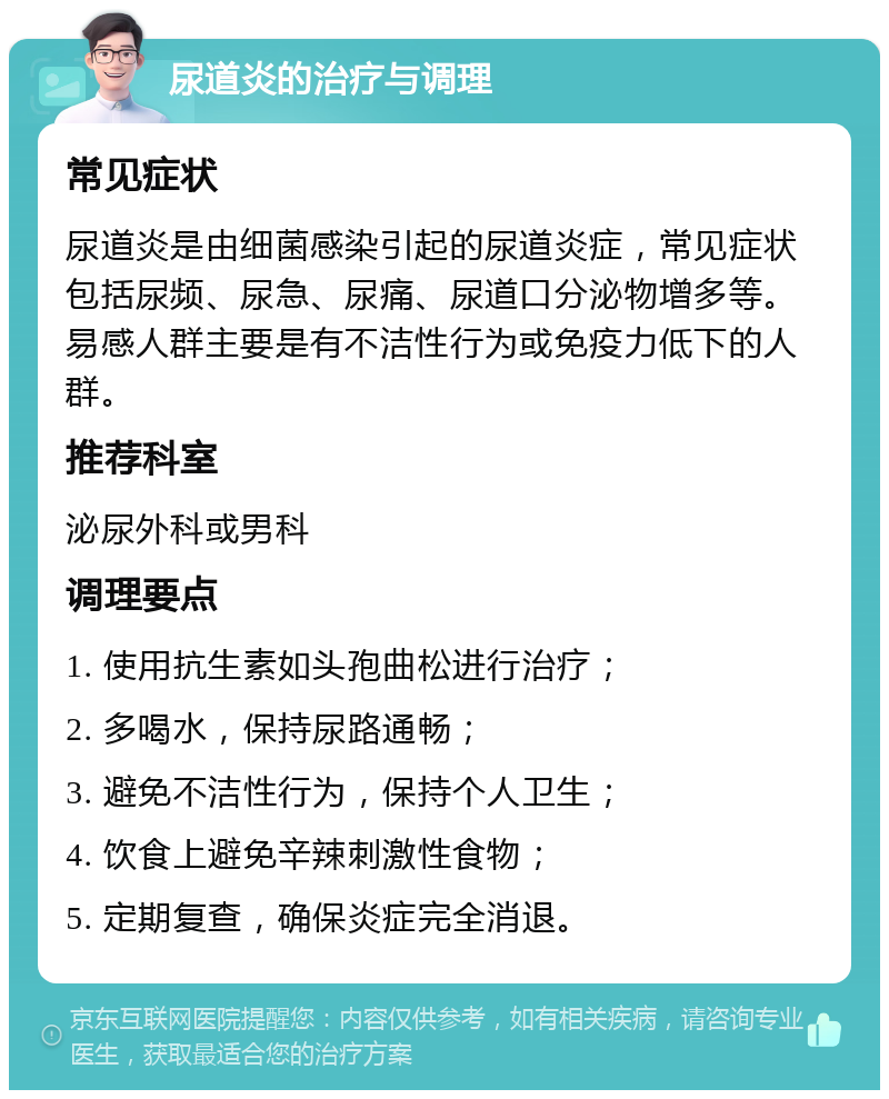 尿道炎的治疗与调理 常见症状 尿道炎是由细菌感染引起的尿道炎症，常见症状包括尿频、尿急、尿痛、尿道口分泌物增多等。易感人群主要是有不洁性行为或免疫力低下的人群。 推荐科室 泌尿外科或男科 调理要点 1. 使用抗生素如头孢曲松进行治疗； 2. 多喝水，保持尿路通畅； 3. 避免不洁性行为，保持个人卫生； 4. 饮食上避免辛辣刺激性食物； 5. 定期复查，确保炎症完全消退。