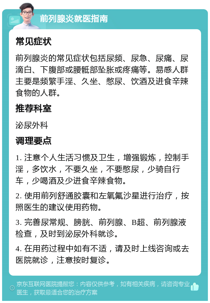 前列腺炎就医指南 常见症状 前列腺炎的常见症状包括尿频、尿急、尿痛、尿滴白、下腹部或腰骶部坠胀或疼痛等。易感人群主要是频繁手淫、久坐、憋尿、饮酒及进食辛辣食物的人群。 推荐科室 泌尿外科 调理要点 1. 注意个人生活习惯及卫生，增强锻炼，控制手淫，多饮水，不要久坐，不要憋尿，少骑自行车，少喝酒及少进食辛辣食物。 2. 使用前列舒通胶囊和左氧氟沙星进行治疗，按照医生的建议使用药物。 3. 完善尿常规、膀胱、前列腺、B超、前列腺液检查，及时到泌尿外科就诊。 4. 在用药过程中如有不适，请及时上线咨询或去医院就诊，注意按时复诊。