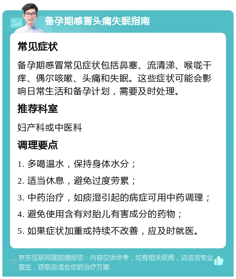 备孕期感冒头痛失眠指南 常见症状 备孕期感冒常见症状包括鼻塞、流清涕、喉咙干痒、偶尔咳嗽、头痛和失眠。这些症状可能会影响日常生活和备孕计划，需要及时处理。 推荐科室 妇产科或中医科 调理要点 1. 多喝温水，保持身体水分； 2. 适当休息，避免过度劳累； 3. 中药治疗，如痰湿引起的病症可用中药调理； 4. 避免使用含有对胎儿有害成分的药物； 5. 如果症状加重或持续不改善，应及时就医。