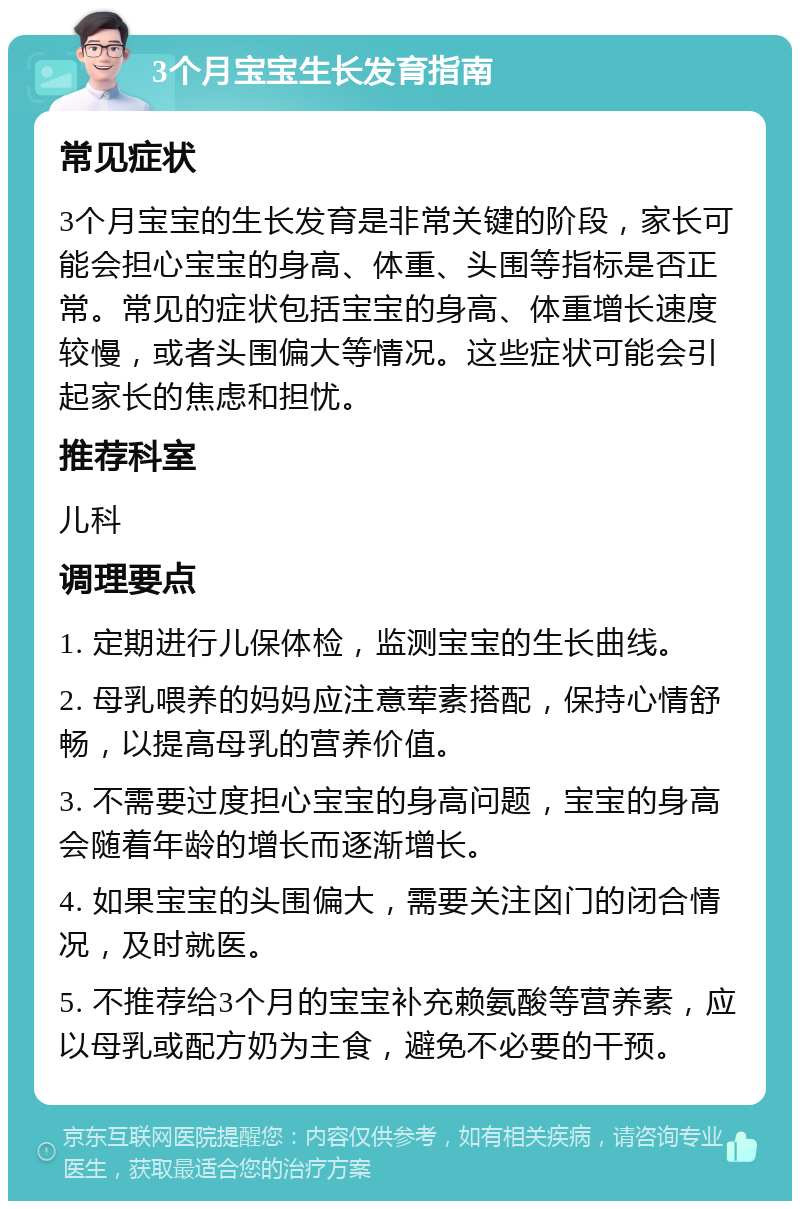 3个月宝宝生长发育指南 常见症状 3个月宝宝的生长发育是非常关键的阶段，家长可能会担心宝宝的身高、体重、头围等指标是否正常。常见的症状包括宝宝的身高、体重增长速度较慢，或者头围偏大等情况。这些症状可能会引起家长的焦虑和担忧。 推荐科室 儿科 调理要点 1. 定期进行儿保体检，监测宝宝的生长曲线。 2. 母乳喂养的妈妈应注意荤素搭配，保持心情舒畅，以提高母乳的营养价值。 3. 不需要过度担心宝宝的身高问题，宝宝的身高会随着年龄的增长而逐渐增长。 4. 如果宝宝的头围偏大，需要关注囟门的闭合情况，及时就医。 5. 不推荐给3个月的宝宝补充赖氨酸等营养素，应以母乳或配方奶为主食，避免不必要的干预。