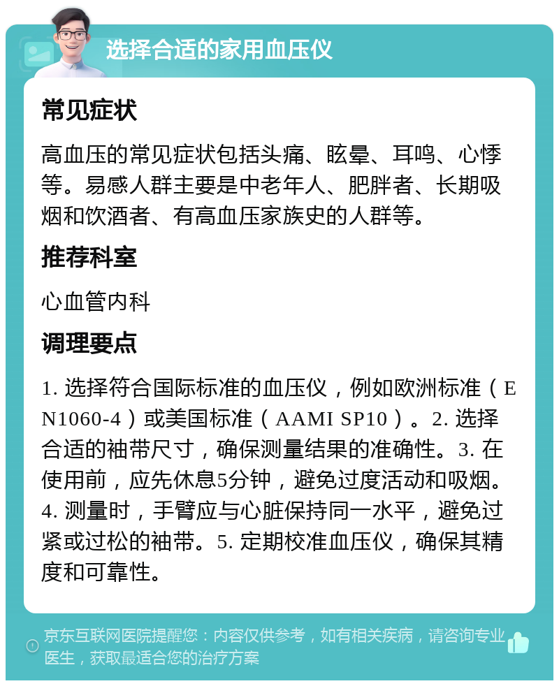 选择合适的家用血压仪 常见症状 高血压的常见症状包括头痛、眩晕、耳鸣、心悸等。易感人群主要是中老年人、肥胖者、长期吸烟和饮酒者、有高血压家族史的人群等。 推荐科室 心血管内科 调理要点 1. 选择符合国际标准的血压仪，例如欧洲标准（EN1060-4）或美国标准（AAMI SP10）。2. 选择合适的袖带尺寸，确保测量结果的准确性。3. 在使用前，应先休息5分钟，避免过度活动和吸烟。4. 测量时，手臂应与心脏保持同一水平，避免过紧或过松的袖带。5. 定期校准血压仪，确保其精度和可靠性。