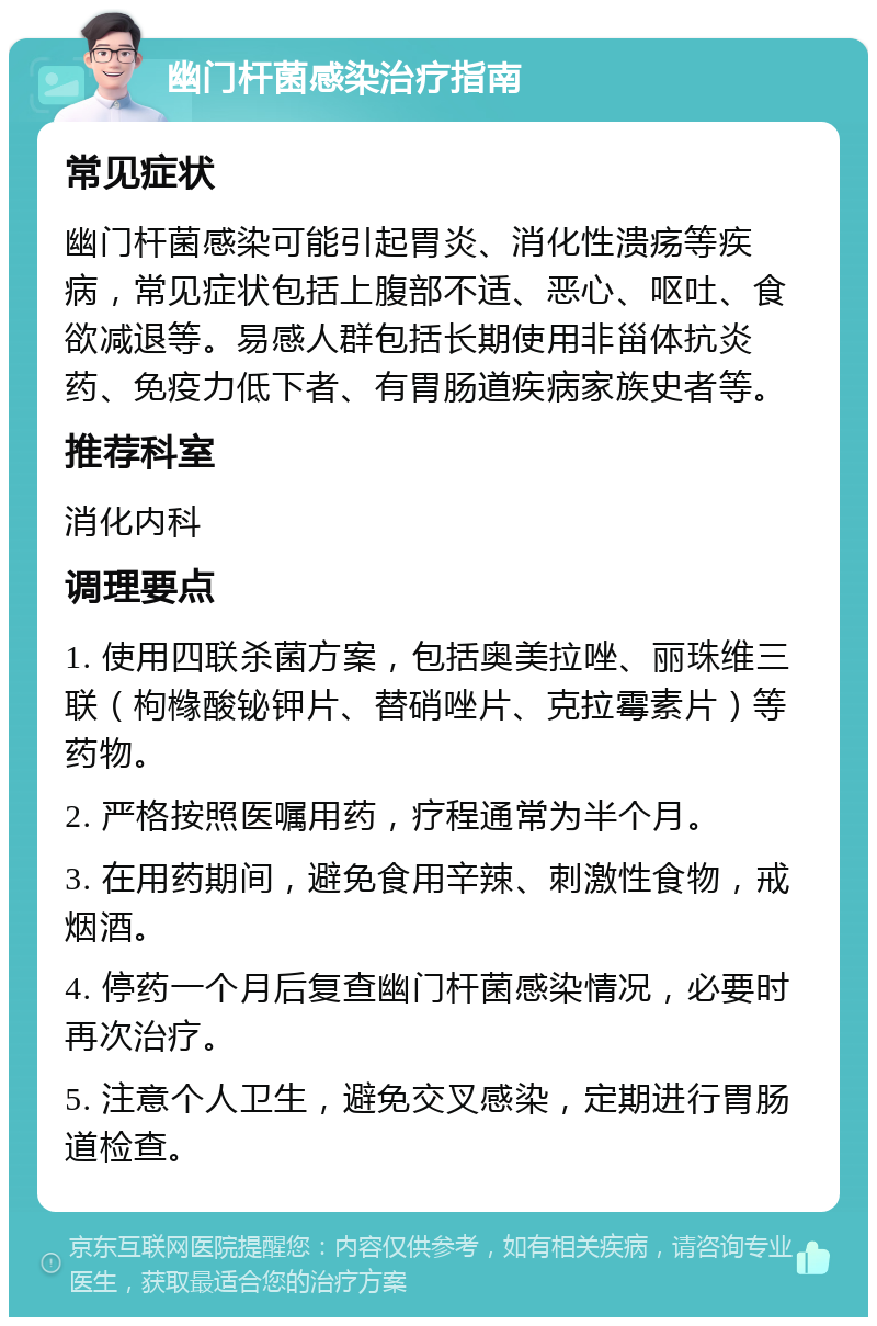 幽门杆菌感染治疗指南 常见症状 幽门杆菌感染可能引起胃炎、消化性溃疡等疾病，常见症状包括上腹部不适、恶心、呕吐、食欲减退等。易感人群包括长期使用非甾体抗炎药、免疫力低下者、有胃肠道疾病家族史者等。 推荐科室 消化内科 调理要点 1. 使用四联杀菌方案，包括奥美拉唑、丽珠维三联（枸橼酸铋钾片、替硝唑片、克拉霉素片）等药物。 2. 严格按照医嘱用药，疗程通常为半个月。 3. 在用药期间，避免食用辛辣、刺激性食物，戒烟酒。 4. 停药一个月后复查幽门杆菌感染情况，必要时再次治疗。 5. 注意个人卫生，避免交叉感染，定期进行胃肠道检查。