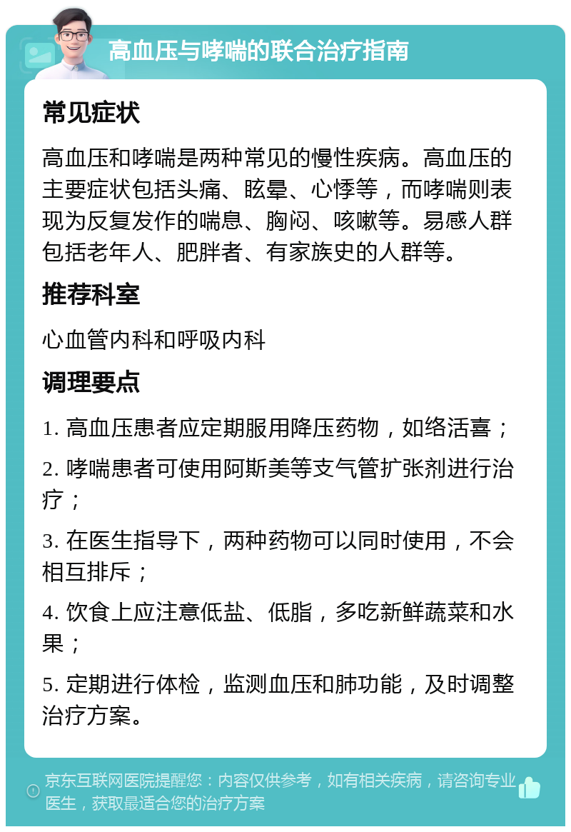 高血压与哮喘的联合治疗指南 常见症状 高血压和哮喘是两种常见的慢性疾病。高血压的主要症状包括头痛、眩晕、心悸等，而哮喘则表现为反复发作的喘息、胸闷、咳嗽等。易感人群包括老年人、肥胖者、有家族史的人群等。 推荐科室 心血管内科和呼吸内科 调理要点 1. 高血压患者应定期服用降压药物，如络活喜； 2. 哮喘患者可使用阿斯美等支气管扩张剂进行治疗； 3. 在医生指导下，两种药物可以同时使用，不会相互排斥； 4. 饮食上应注意低盐、低脂，多吃新鲜蔬菜和水果； 5. 定期进行体检，监测血压和肺功能，及时调整治疗方案。