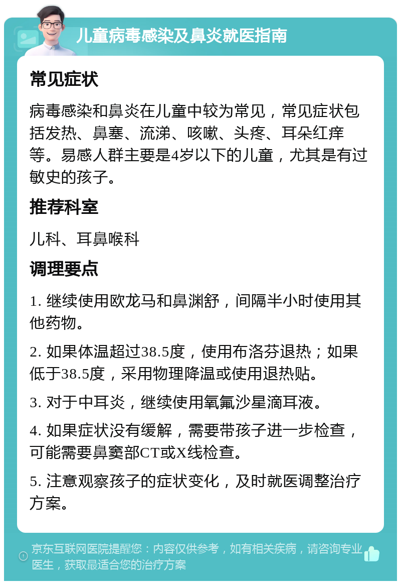 儿童病毒感染及鼻炎就医指南 常见症状 病毒感染和鼻炎在儿童中较为常见，常见症状包括发热、鼻塞、流涕、咳嗽、头疼、耳朵红痒等。易感人群主要是4岁以下的儿童，尤其是有过敏史的孩子。 推荐科室 儿科、耳鼻喉科 调理要点 1. 继续使用欧龙马和鼻渊舒，间隔半小时使用其他药物。 2. 如果体温超过38.5度，使用布洛芬退热；如果低于38.5度，采用物理降温或使用退热贴。 3. 对于中耳炎，继续使用氧氟沙星滴耳液。 4. 如果症状没有缓解，需要带孩子进一步检查，可能需要鼻窦部CT或X线检查。 5. 注意观察孩子的症状变化，及时就医调整治疗方案。