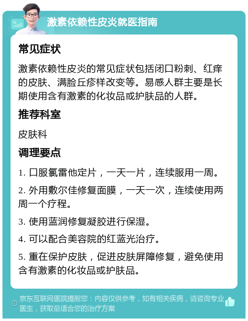 激素依赖性皮炎就医指南 常见症状 激素依赖性皮炎的常见症状包括闭口粉刺、红痒的皮肤、满脸丘疹样改变等。易感人群主要是长期使用含有激素的化妆品或护肤品的人群。 推荐科室 皮肤科 调理要点 1. 口服氯雷他定片，一天一片，连续服用一周。 2. 外用敷尔佳修复面膜，一天一次，连续使用两周一个疗程。 3. 使用蓝润修复凝胶进行保湿。 4. 可以配合美容院的红蓝光治疗。 5. 重在保护皮肤，促进皮肤屏障修复，避免使用含有激素的化妆品或护肤品。