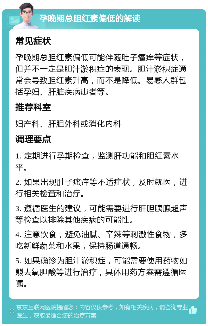 孕晚期总胆红素偏低的解读 常见症状 孕晚期总胆红素偏低可能伴随肚子瘙痒等症状，但并不一定是胆汁淤积症的表现。胆汁淤积症通常会导致胆红素升高，而不是降低。易感人群包括孕妇、肝脏疾病患者等。 推荐科室 妇产科、肝胆外科或消化内科 调理要点 1. 定期进行孕期检查，监测肝功能和胆红素水平。 2. 如果出现肚子瘙痒等不适症状，及时就医，进行相关检查和治疗。 3. 遵循医生的建议，可能需要进行肝胆胰腺超声等检查以排除其他疾病的可能性。 4. 注意饮食，避免油腻、辛辣等刺激性食物，多吃新鲜蔬菜和水果，保持肠道通畅。 5. 如果确诊为胆汁淤积症，可能需要使用药物如熊去氧胆酸等进行治疗，具体用药方案需遵循医嘱。