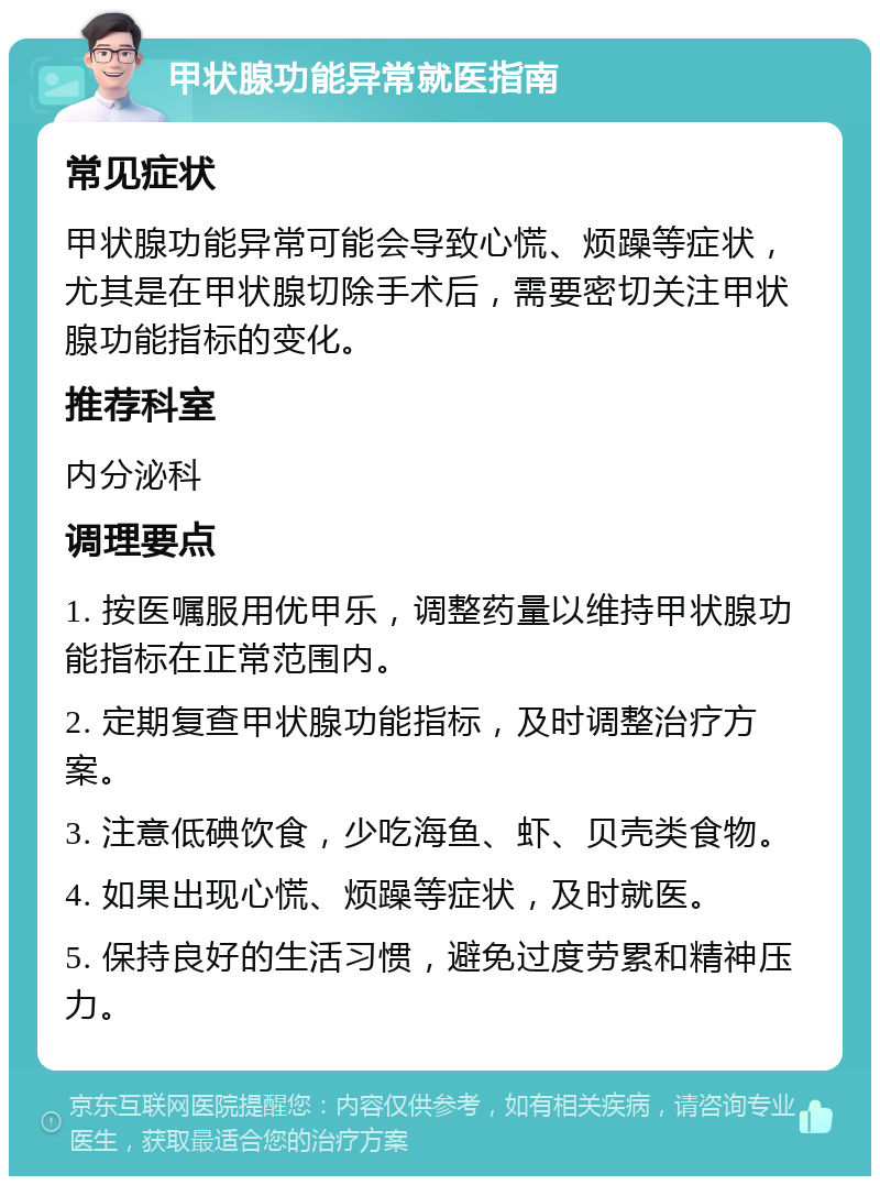 甲状腺功能异常就医指南 常见症状 甲状腺功能异常可能会导致心慌、烦躁等症状，尤其是在甲状腺切除手术后，需要密切关注甲状腺功能指标的变化。 推荐科室 内分泌科 调理要点 1. 按医嘱服用优甲乐，调整药量以维持甲状腺功能指标在正常范围内。 2. 定期复查甲状腺功能指标，及时调整治疗方案。 3. 注意低碘饮食，少吃海鱼、虾、贝壳类食物。 4. 如果出现心慌、烦躁等症状，及时就医。 5. 保持良好的生活习惯，避免过度劳累和精神压力。