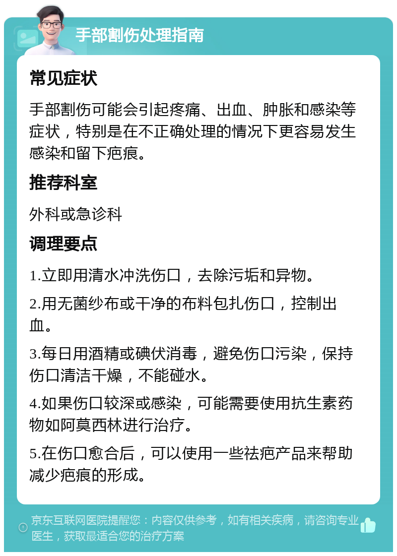 手部割伤处理指南 常见症状 手部割伤可能会引起疼痛、出血、肿胀和感染等症状，特别是在不正确处理的情况下更容易发生感染和留下疤痕。 推荐科室 外科或急诊科 调理要点 1.立即用清水冲洗伤口，去除污垢和异物。 2.用无菌纱布或干净的布料包扎伤口，控制出血。 3.每日用酒精或碘伏消毒，避免伤口污染，保持伤口清洁干燥，不能碰水。 4.如果伤口较深或感染，可能需要使用抗生素药物如阿莫西林进行治疗。 5.在伤口愈合后，可以使用一些祛疤产品来帮助减少疤痕的形成。