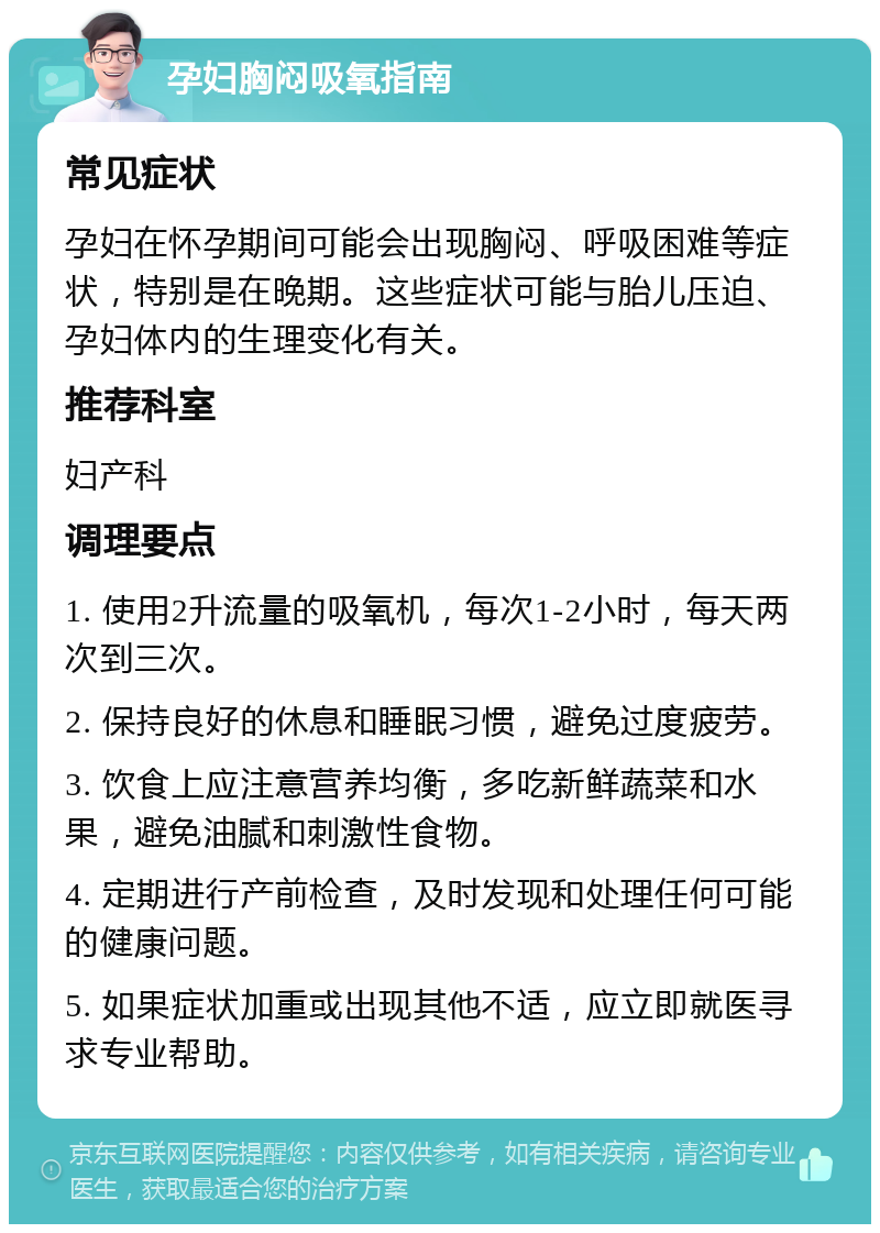 孕妇胸闷吸氧指南 常见症状 孕妇在怀孕期间可能会出现胸闷、呼吸困难等症状，特别是在晚期。这些症状可能与胎儿压迫、孕妇体内的生理变化有关。 推荐科室 妇产科 调理要点 1. 使用2升流量的吸氧机，每次1-2小时，每天两次到三次。 2. 保持良好的休息和睡眠习惯，避免过度疲劳。 3. 饮食上应注意营养均衡，多吃新鲜蔬菜和水果，避免油腻和刺激性食物。 4. 定期进行产前检查，及时发现和处理任何可能的健康问题。 5. 如果症状加重或出现其他不适，应立即就医寻求专业帮助。