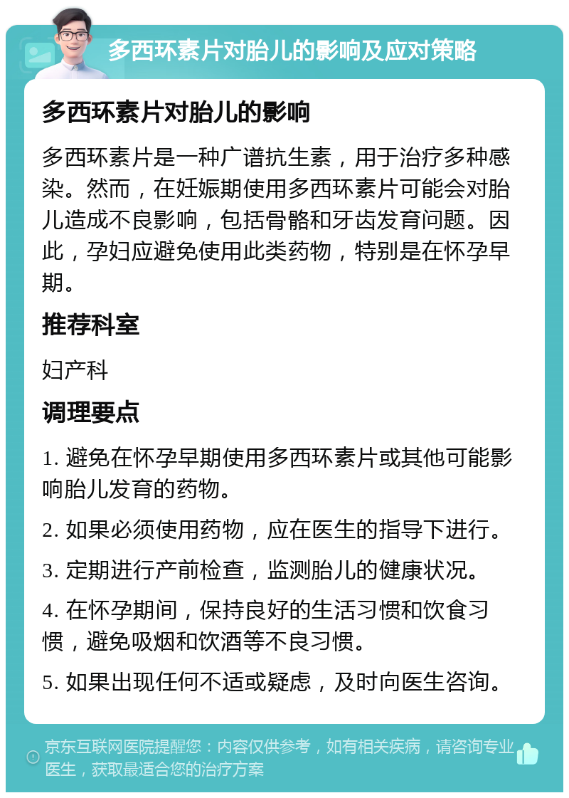 多西环素片对胎儿的影响及应对策略 多西环素片对胎儿的影响 多西环素片是一种广谱抗生素，用于治疗多种感染。然而，在妊娠期使用多西环素片可能会对胎儿造成不良影响，包括骨骼和牙齿发育问题。因此，孕妇应避免使用此类药物，特别是在怀孕早期。 推荐科室 妇产科 调理要点 1. 避免在怀孕早期使用多西环素片或其他可能影响胎儿发育的药物。 2. 如果必须使用药物，应在医生的指导下进行。 3. 定期进行产前检查，监测胎儿的健康状况。 4. 在怀孕期间，保持良好的生活习惯和饮食习惯，避免吸烟和饮酒等不良习惯。 5. 如果出现任何不适或疑虑，及时向医生咨询。