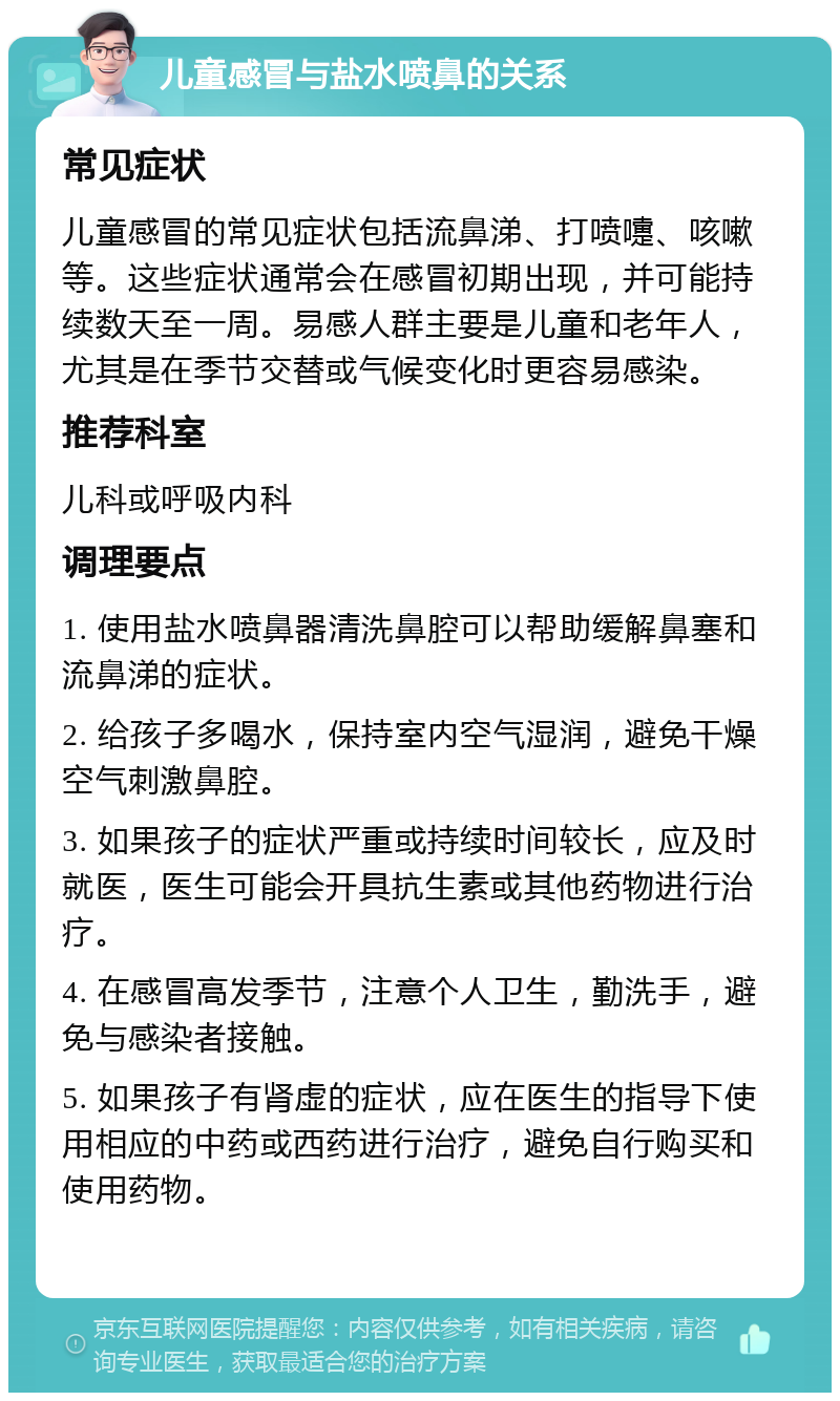 儿童感冒与盐水喷鼻的关系 常见症状 儿童感冒的常见症状包括流鼻涕、打喷嚏、咳嗽等。这些症状通常会在感冒初期出现，并可能持续数天至一周。易感人群主要是儿童和老年人，尤其是在季节交替或气候变化时更容易感染。 推荐科室 儿科或呼吸内科 调理要点 1. 使用盐水喷鼻器清洗鼻腔可以帮助缓解鼻塞和流鼻涕的症状。 2. 给孩子多喝水，保持室内空气湿润，避免干燥空气刺激鼻腔。 3. 如果孩子的症状严重或持续时间较长，应及时就医，医生可能会开具抗生素或其他药物进行治疗。 4. 在感冒高发季节，注意个人卫生，勤洗手，避免与感染者接触。 5. 如果孩子有肾虚的症状，应在医生的指导下使用相应的中药或西药进行治疗，避免自行购买和使用药物。