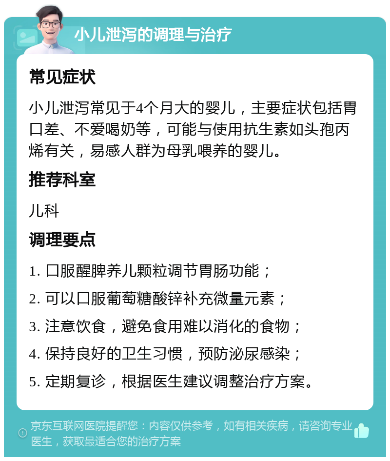 小儿泄泻的调理与治疗 常见症状 小儿泄泻常见于4个月大的婴儿，主要症状包括胃口差、不爱喝奶等，可能与使用抗生素如头孢丙烯有关，易感人群为母乳喂养的婴儿。 推荐科室 儿科 调理要点 1. 口服醒脾养儿颗粒调节胃肠功能； 2. 可以口服葡萄糖酸锌补充微量元素； 3. 注意饮食，避免食用难以消化的食物； 4. 保持良好的卫生习惯，预防泌尿感染； 5. 定期复诊，根据医生建议调整治疗方案。