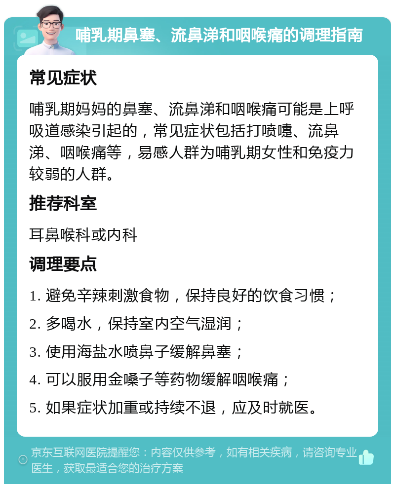 哺乳期鼻塞、流鼻涕和咽喉痛的调理指南 常见症状 哺乳期妈妈的鼻塞、流鼻涕和咽喉痛可能是上呼吸道感染引起的，常见症状包括打喷嚏、流鼻涕、咽喉痛等，易感人群为哺乳期女性和免疫力较弱的人群。 推荐科室 耳鼻喉科或内科 调理要点 1. 避免辛辣刺激食物，保持良好的饮食习惯； 2. 多喝水，保持室内空气湿润； 3. 使用海盐水喷鼻子缓解鼻塞； 4. 可以服用金嗓子等药物缓解咽喉痛； 5. 如果症状加重或持续不退，应及时就医。