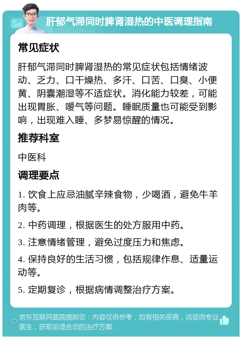 肝郁气滞同时脾肾湿热的中医调理指南 常见症状 肝郁气滞同时脾肾湿热的常见症状包括情绪波动、乏力、口干燥热、多汗、口苦、口臭、小便黄、阴囊潮湿等不适症状。消化能力较差，可能出现胃胀、嗳气等问题。睡眠质量也可能受到影响，出现难入睡、多梦易惊醒的情况。 推荐科室 中医科 调理要点 1. 饮食上应忌油腻辛辣食物，少喝酒，避免牛羊肉等。 2. 中药调理，根据医生的处方服用中药。 3. 注意情绪管理，避免过度压力和焦虑。 4. 保持良好的生活习惯，包括规律作息、适量运动等。 5. 定期复诊，根据病情调整治疗方案。