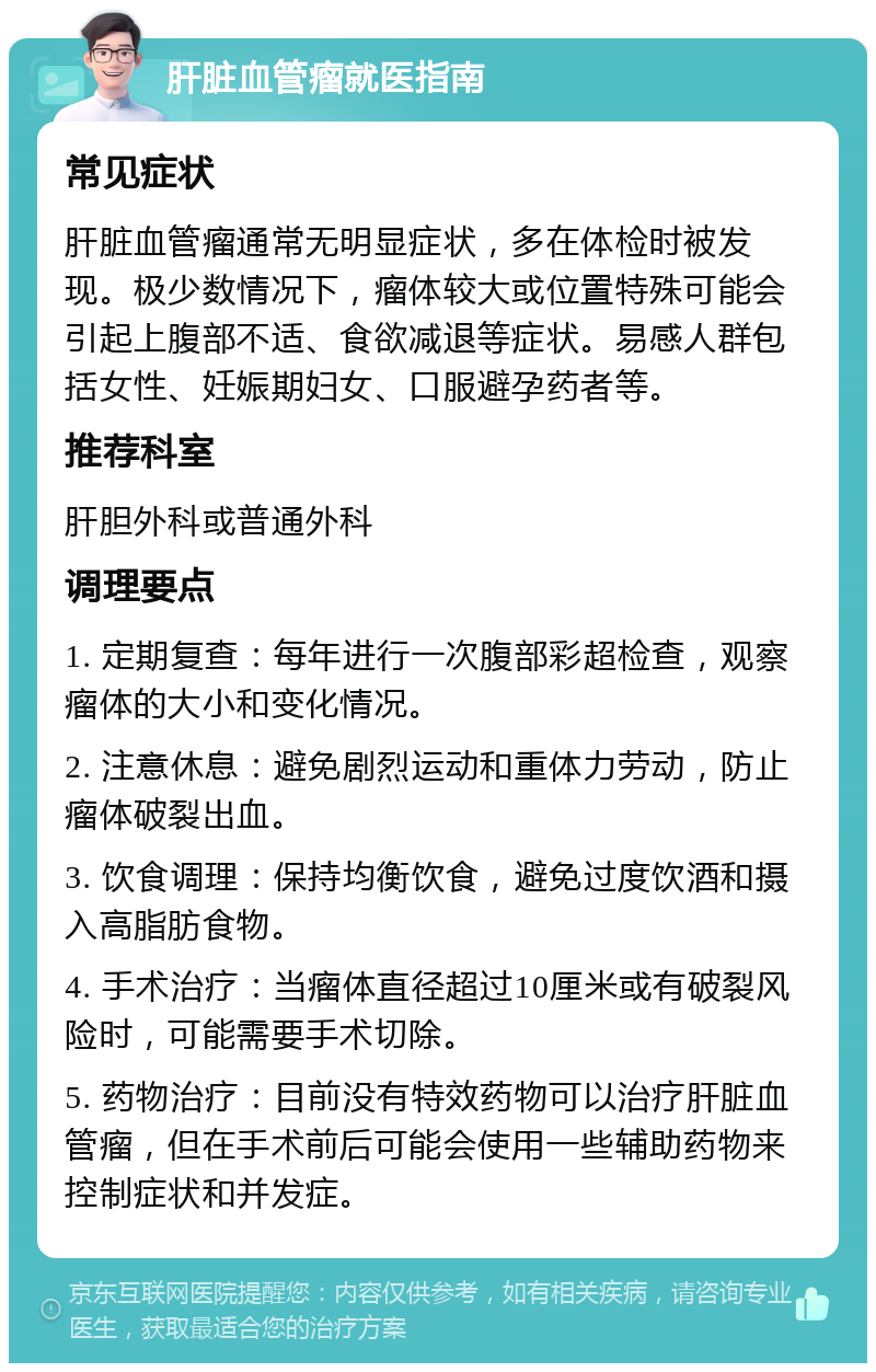 肝脏血管瘤就医指南 常见症状 肝脏血管瘤通常无明显症状，多在体检时被发现。极少数情况下，瘤体较大或位置特殊可能会引起上腹部不适、食欲减退等症状。易感人群包括女性、妊娠期妇女、口服避孕药者等。 推荐科室 肝胆外科或普通外科 调理要点 1. 定期复查：每年进行一次腹部彩超检查，观察瘤体的大小和变化情况。 2. 注意休息：避免剧烈运动和重体力劳动，防止瘤体破裂出血。 3. 饮食调理：保持均衡饮食，避免过度饮酒和摄入高脂肪食物。 4. 手术治疗：当瘤体直径超过10厘米或有破裂风险时，可能需要手术切除。 5. 药物治疗：目前没有特效药物可以治疗肝脏血管瘤，但在手术前后可能会使用一些辅助药物来控制症状和并发症。